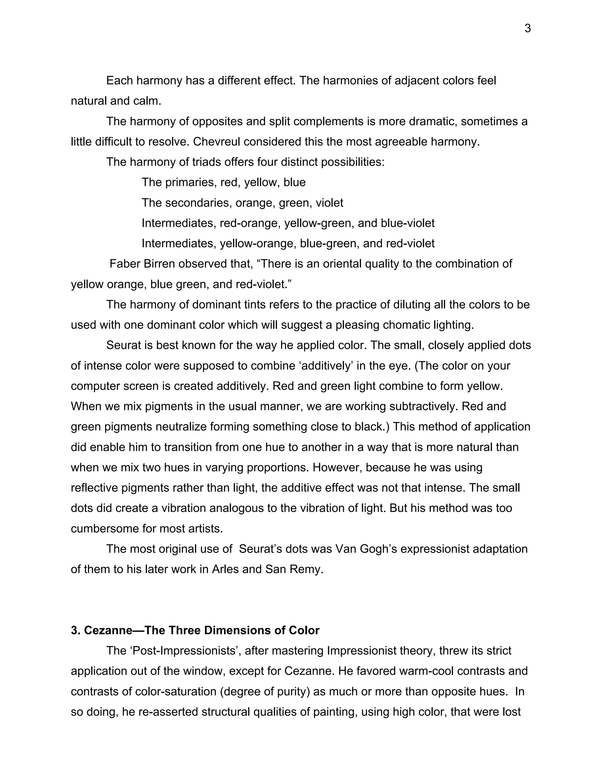 3

Each harmony has a different effect. The harmonies of adjacent colors feel
natural and calm.
The harmony of opposites and split complements is more dramatic, sometimes a
little difficult to resolve. Chevreul considered this the most agreeable harmony.
The harmony of triads offers four distinct possibilities:
The primaries, red, yellow, blue
The secondaries, orange, green, violet
Intermediates, red-orange, yellow-green, and blue-violet
Intermediates, yellow-orange, blue-green, and red-violet
Faber Birren observed that, “There is an oriental quality to the combination of
yellow orange, blue green, and red-violet.”
The harmony of dominant tints refers to the practice of diluting all the colors to be
used with one dominant color which will suggest a pleasing chomatic lighting.
Seurat is best known for the way he applied color. The small, closely applied dots
of intense color were supposed to combine ‘additively’ in the eye. (The color on your
computer screen is created additively. Red and green light combine to form yellow.
When we mix pigments in the usual manner, we are working subtractively. Red and
green pigments neutralize forming something close to black.) This method of application
did enable him to transition from one hue to another in a way that is more natural than
when we mix two hues in varying proportions. However, because he was using
reflective pigments rather than light, the additive effect was not that intense. The small
dots did create a vibration analogous to the vibration of light. But his method was too
cumbersome for most artists.
The most original use of Seurat’s dots was Van Gogh’s expressionist adaptation
of them to his later work in Arles and San Remy.

3. Cezanne—The Three Dimensions of Color
The ‘Post-Impressionists’, after mastering Impressionist theory, threw its strict
application out of the window, except for Cezanne. He favored warm-cool contrasts and
contrasts of color-saturation (degree of purity) as much or more than opposite hues. In
so doing, he re-asserted structural qualities of painting, using high color, that were lost

 