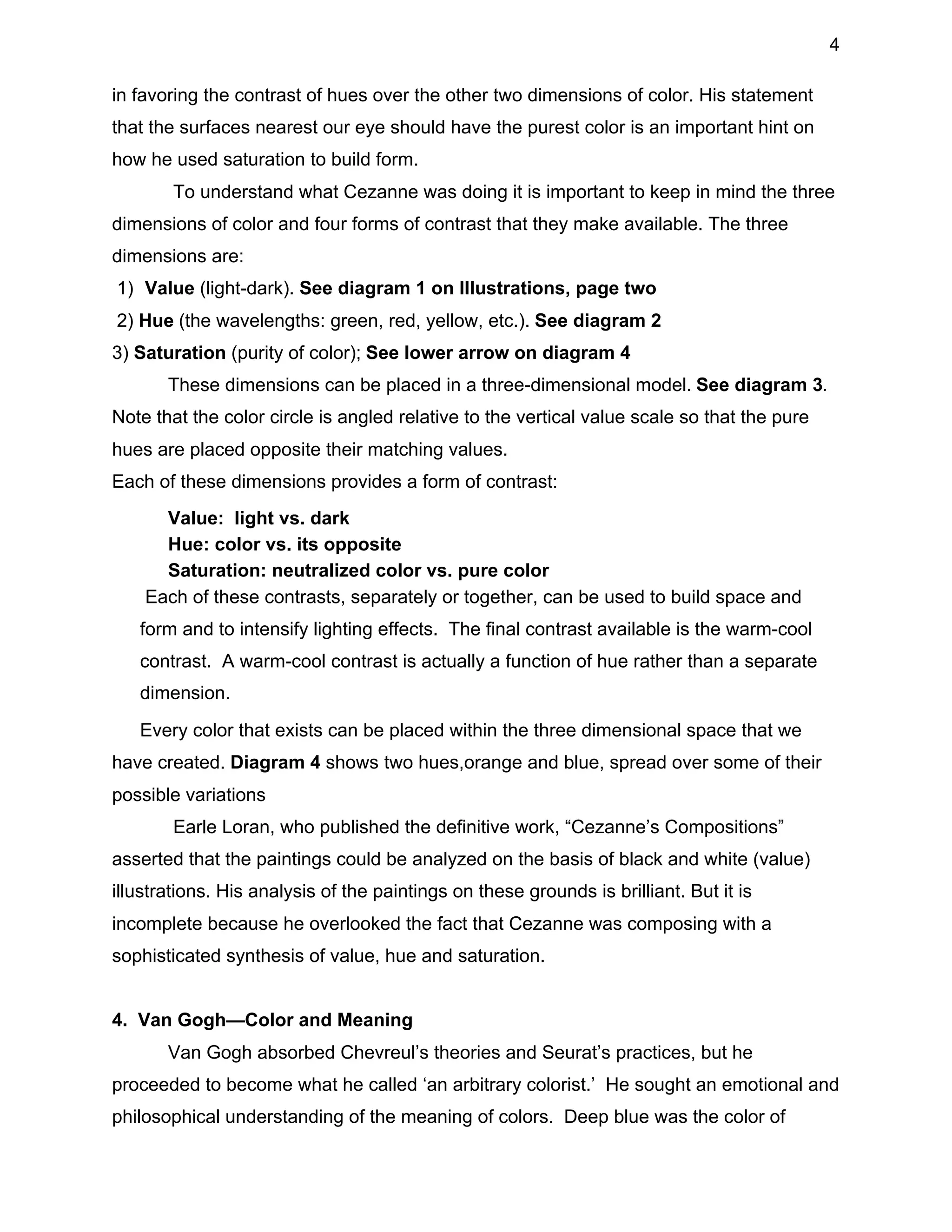 4
in favoring the contrast of hues over the other two dimensions of color. His statement
that the surfaces nearest our eye should have the purest color is an important hint on
how he used saturation to build form.
To understand what Cezanne was doing it is important to keep in mind the three
dimensions of color and four forms of contrast that they make available. The three
dimensions are:
1) Value (light-dark). See diagram 1 on Illustrations, page two
2) Hue (the wavelengths: green, red, yellow, etc.). See diagram 2
3) Saturation (purity of color); See lower arrow on diagram 4
These dimensions can be placed in a three-dimensional model. See diagram 3.
Note that the color circle is angled relative to the vertical value scale so that the pure
hues are placed opposite their matching values.
Each of these dimensions provides a form of contrast:
• Value: light vs. dark
• Hue: color vs. its opposite
• Saturation: neutralized color vs. pure color
Each of these contrasts, separately or together, can be used to build space and
form and to intensify lighting effects. The final contrast available is the warm-cool
contrast. A warm-cool contrast is actually a function of hue rather than a separate
dimension.
Every color that exists can be placed within the three dimensional space that we
have created. Diagram 4 shows two hues,orange and blue, spread over some of their
possible variations
Earle Loran, who published the definitive work, “Cezanne’s Compositions”
asserted that the paintings could be analyzed on the basis of black and white (value)
illustrations. His analysis of the paintings on these grounds is brilliant. But it is
incomplete because he overlooked the fact that Cezanne was composing with a
sophisticated synthesis of value, hue and saturation.
4. Van Gogh—Color and Meaning
Van Gogh absorbed Chevreul’s theories and Seurat’s practices, but he
proceeded to become what he called ‘an arbitrary colorist.’ He sought an emotional and
philosophical understanding of the meaning of colors. Deep blue was the color of

 