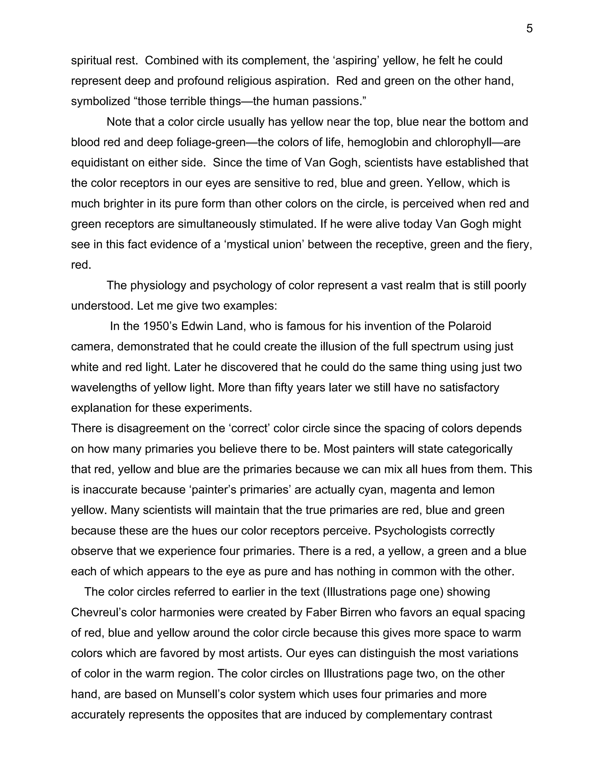5
spiritual rest. Combined with its complement, the ‘aspiring’ yellow, he felt he could
represent deep and profound religious aspiration. Red and green on the other hand,
symbolized “those terrible things—the human passions.”
Note that a color circle usually has yellow near the top, blue near the bottom and
blood red and deep foliage-green—the colors of life, hemoglobin and chlorophyll—are
equidistant on either side. Since the time of Van Gogh, scientists have established that
the color receptors in our eyes are sensitive to red, blue and green. Yellow, which is
much brighter in its pure form than other colors on the circle, is perceived when red and
green receptors are simultaneously stimulated. If he were alive today Van Gogh might
see in this fact evidence of a ‘mystical union’ between the receptive, green and the fiery,
red.
The physiology and psychology of color represent a vast realm that is still poorly
understood. Let me give two examples:
In the 1950’s Edwin Land, who is famous for his invention of the Polaroid
camera, demonstrated that he could create the illusion of the full spectrum using just
white and red light. Later he discovered that he could do the same thing using just two
wavelengths of yellow light. More than fifty years later we still have no satisfactory
explanation for these experiments.
There is disagreement on the ‘correct’ color circle since the spacing of colors depends
on how many primaries you believe there to be. Most painters will state categorically
that red, yellow and blue are the primaries because we can mix all hues from them. This
is inaccurate because ‘painter’s primaries’ are actually cyan, magenta and lemon
yellow. Many scientists will maintain that the true primaries are red, blue and green
because these are the hues our color receptors perceive. Psychologists correctly
observe that we experience four primaries. There is a red, a yellow, a green and a blue
each of which appears to the eye as pure and has nothing in common with the other.
The color circles referred to earlier in the text (Illustrations page one) showing
Chevreul’s color harmonies were created by Faber Birren who favors an equal spacing
of red, blue and yellow around the color circle because this gives more space to warm
colors which are favored by most artists. Our eyes can distinguish the most variations
of color in the warm region. The color circles on Illustrations page two, on the other
hand, are based on Munsell’s color system which uses four primaries and more
accurately represents the opposites that are induced by complementary contrast

 