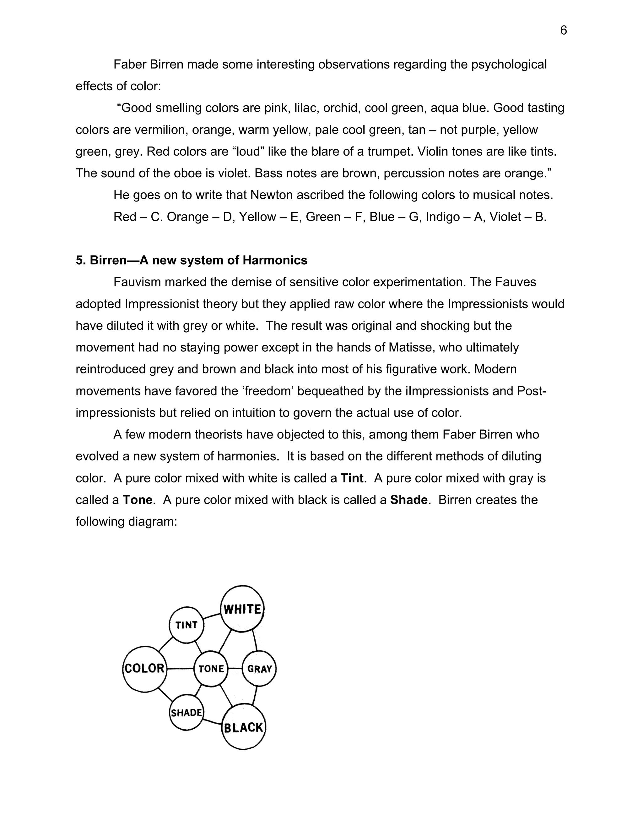 6
Faber Birren made some interesting observations regarding the psychological
effects of color:
“Good smelling colors are pink, lilac, orchid, cool green, aqua blue. Good tasting
colors are vermilion, orange, warm yellow, pale cool green, tan – not purple, yellow
green, grey. Red colors are “loud” like the blare of a trumpet. Violin tones are like tints.
The sound of the oboe is violet. Bass notes are brown, percussion notes are orange.”
He goes on to write that Newton ascribed the following colors to musical notes.
Red – C. Orange – D, Yellow – E, Green – F, Blue – G, Indigo – A, Violet – B.
5. Birren—A new system of Harmonics
Fauvism marked the demise of sensitive color experimentation. The Fauves
adopted Impressionist theory but they applied raw color where the Impressionists would
have diluted it with grey or white. The result was original and shocking but the
movement had no staying power except in the hands of Matisse, who ultimately
reintroduced grey and brown and black into most of his figurative work. Modern
movements have favored the ‘freedom’ bequeathed by the iImpressionists and Postimpressionists but relied on intuition to govern the actual use of color.
A few modern theorists have objected to this, among them Faber Birren who
evolved a new system of harmonies. It is based on the different methods of diluting
color. A pure color mixed with white is called a Tint. A pure color mixed with gray is
called a Tone. A pure color mixed with black is called a Shade. Birren creates the
following diagram:

 