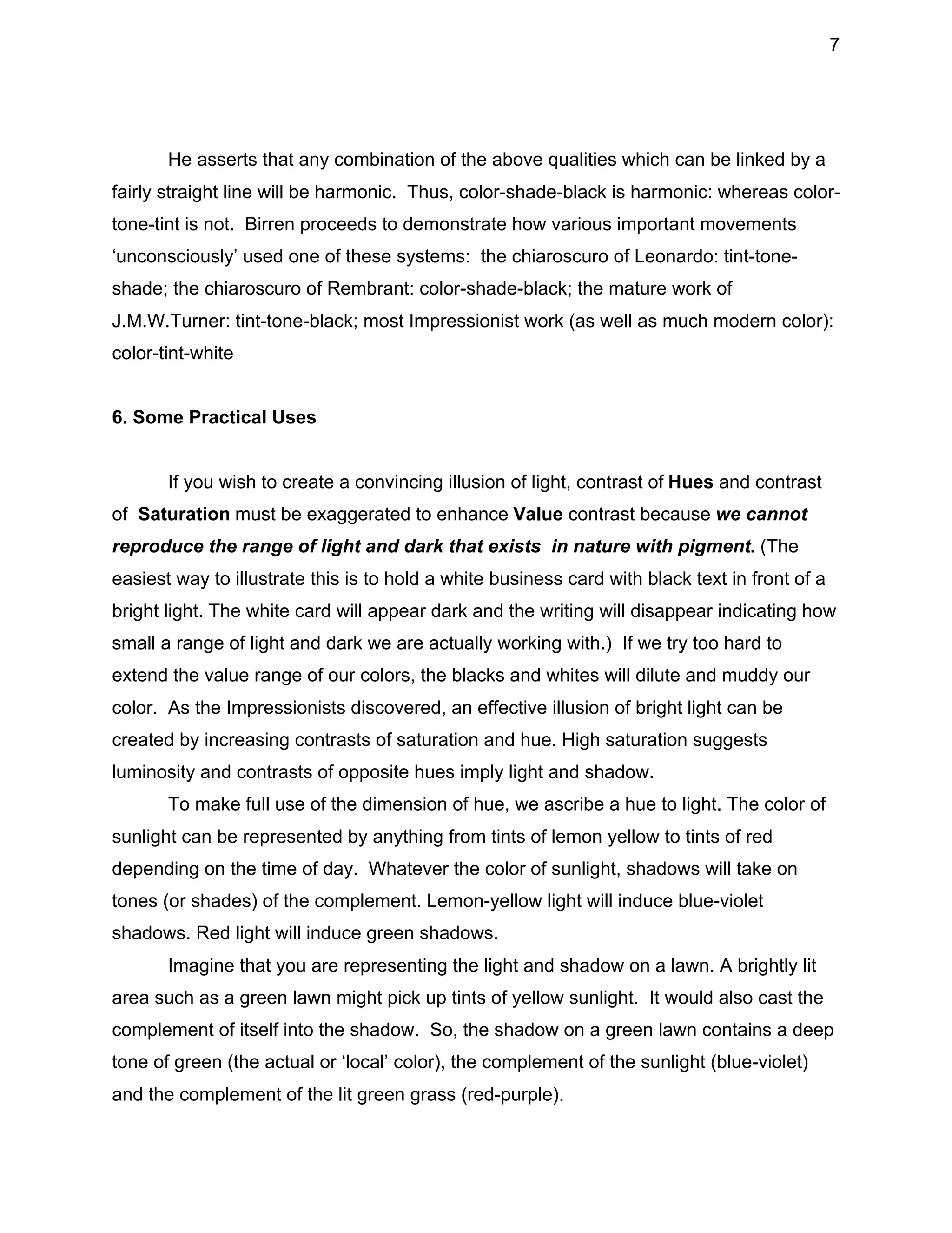 7

He asserts that any combination of the above qualities which can be linked by a
fairly straight line will be harmonic. Thus, color-shade-black is harmonic: whereas colortone-tint is not. Birren proceeds to demonstrate how various important movements
‘unconsciously’ used one of these systems: the chiaroscuro of Leonardo: tint-toneshade; the chiaroscuro of Rembrant: color-shade-black; the mature work of
J.M.W.Turner: tint-tone-black; most Impressionist work (as well as much modern color):
color-tint-white
6. Some Practical Uses
If you wish to create a convincing illusion of light, contrast of Hues and contrast
of Saturation must be exaggerated to enhance Value contrast because we cannot
reproduce the range of light and dark that exists in nature with pigment. (The
easiest way to illustrate this is to hold a white business card with black text in front of a
bright light. The white card will appear dark and the writing will disappear indicating how
small a range of light and dark we are actually working with.) If we try too hard to
extend the value range of our colors, the blacks and whites will dilute and muddy our
color. As the Impressionists discovered, an effective illusion of bright light can be
created by increasing contrasts of saturation and hue. High saturation suggests
luminosity and contrasts of opposite hues imply light and shadow.
To make full use of the dimension of hue, we ascribe a hue to light. The color of
sunlight can be represented by anything from tints of lemon yellow to tints of red
depending on the time of day. Whatever the color of sunlight, shadows will take on
tones (or shades) of the complement. Lemon-yellow light will induce blue-violet
shadows. Red light will induce green shadows.
Imagine that you are representing the light and shadow on a lawn. A brightly lit
area such as a green lawn might pick up tints of yellow sunlight. It would also cast the
complement of itself into the shadow. So, the shadow on a green lawn contains a deep
tone of green (the actual or ‘local’ color), the complement of the sunlight (blue-violet)
and the complement of the lit green grass (red-purple).

 