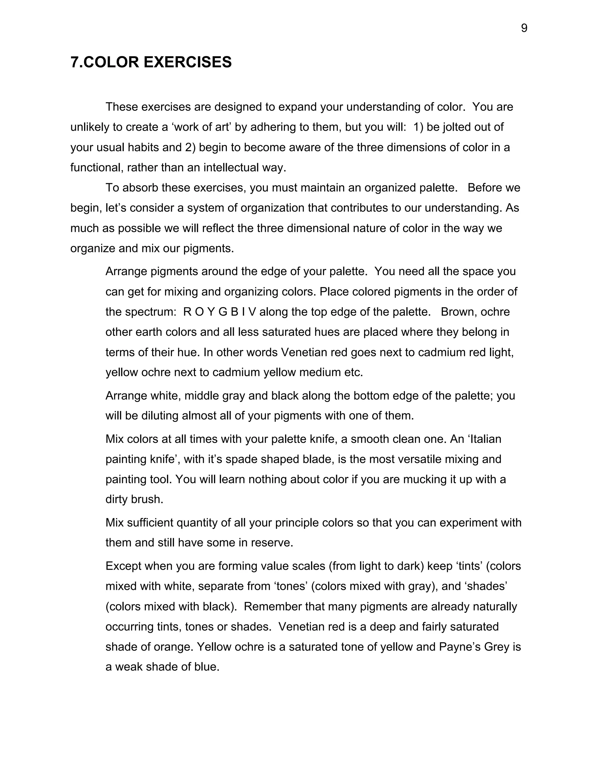 9

7.COLOR EXERCISES
These exercises are designed to expand your understanding of color. You are
unlikely to create a ‘work of art’ by adhering to them, but you will: 1) be jolted out of
your usual habits and 2) begin to become aware of the three dimensions of color in a
functional, rather than an intellectual way.
To absorb these exercises, you must maintain an organized palette. Before we
begin, let’s consider a system of organization that contributes to our understanding. As
much as possible we will reflect the three dimensional nature of color in the way we
organize and mix our pigments.
•

Arrange pigments around the edge of your palette. You need all the space you
can get for mixing and organizing colors. Place colored pigments in the order of
the spectrum: R O Y G B I V along the top edge of the palette. Brown, ochre
other earth colors and all less saturated hues are placed where they belong in
terms of their hue. In other words Venetian red goes next to cadmium red light,
yellow ochre next to cadmium yellow medium etc.

•

Arrange white, middle gray and black along the bottom edge of the palette; you
will be diluting almost all of your pigments with one of them.

•

Mix colors at all times with your palette knife, a smooth clean one. An ‘Italian
painting knife’, with it’s spade shaped blade, is the most versatile mixing and
painting tool. You will learn nothing about color if you are mucking it up with a
dirty brush.

•

Mix sufficient quantity of all your principle colors so that you can experiment with
them and still have some in reserve.

•

Except when you are forming value scales (from light to dark) keep ‘tints’ (colors
mixed with white, separate from ‘tones’ (colors mixed with gray), and ‘shades’
(colors mixed with black). Remember that many pigments are already naturally
occurring tints, tones or shades. Venetian red is a deep and fairly saturated
shade of orange. Yellow ochre is a saturated tone of yellow and Payne’s Grey is
a weak shade of blue.

 