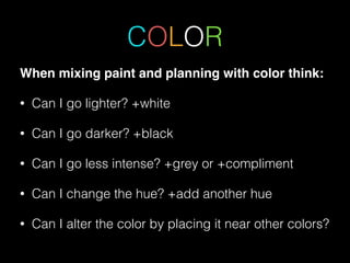 COLOR
When mixing paint and planning with color think: !
• Can I go lighter? +white
• Can I go darker? +black
• Can I go less intense? +grey or +compliment
• Can I change the hue? +add another hue
• Can I alter the color by placing it near other colors?
 