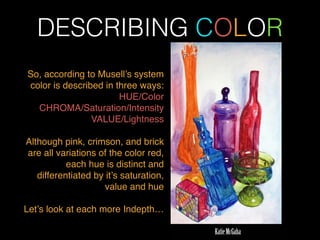 DESCRIBING COLOR
So, according to Musell’s system
color is described in three ways: !
HUE/Color!
CHROMA/Saturation/Intensity!
VALUE/Lightness !
!
Although pink, crimson, and brick
are all variations of the color red,
each hue is distinct and
differentiated by it’s saturation,
value and hue !
!
Let’s look at each more Indepth…
 