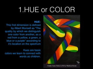1.HUE or COLOR
HUE: !
This ﬁrst dimension is deﬁned
by Albert Munsell as "The
quality by which we distinguish
one color from another, as a
red from a yellow, a green, a
blue or a purple” according to
it’s location on the spectrum !
!
Hues are basic!
colors we learn to connect with
words as children.  
 