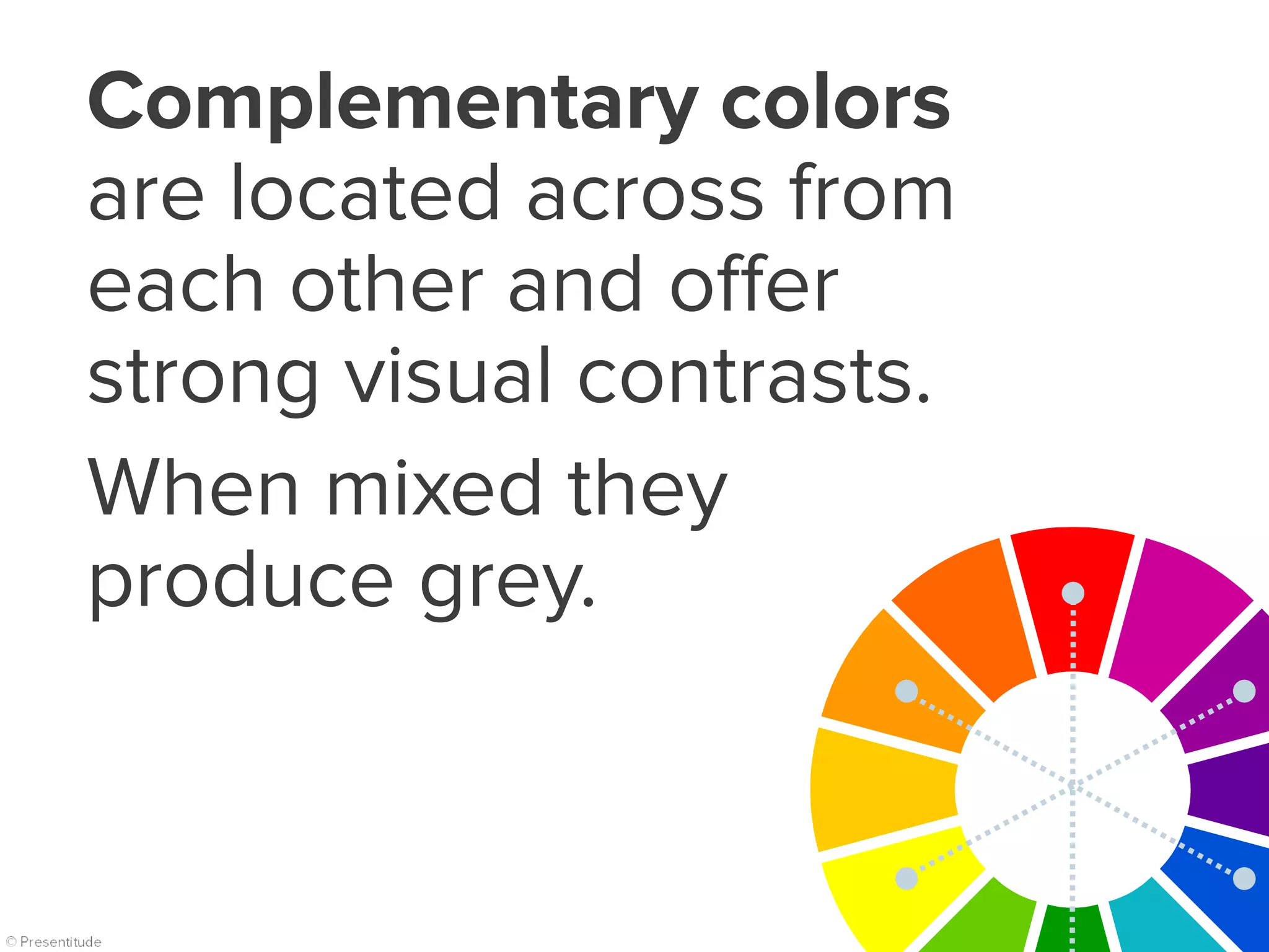 Complementary colors
are located across from
each other and offer
strong visual contrasts.
When mixed they
produce grey.
 