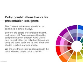 Color combinations basics for
presentation designers
The 12 colors in the color wheel can be
combined in different ways.
Some of the colors are considered warm,
and some cold. Some are considered be
complementary in different ways. Colors
next to each other are called analogous and
using the same color and its tints tones and
shades is called monochromatic.
We can use these color combinations in the
color wheel to create color schemes.
 