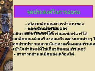 จุดประสงค์ในการอบรม
          - อธิบายลักษณะการทำางานของ
          - บอกส่ววเตอร์ได้
             คอมพิ นประกอบของ
  - อธิบายเกี่ยวกับฮาร์ดด้ และซอฟแวร์ได้
          คอมพิวเตอร์ไ แวร์
- บอกลักษณะตัวเครื่องคอมพิวเตอร์แบบต่างๆ ไ
- บอกส่วนประกอบภายในของเครื่องคอมพิวเตอ
  - เข้าใจคำาศัพท์ทใช้เกี่ยวกับคอมพิวเตอร์
                   ี่
     - สามารถอ่านสเป็คของเครื่องได้
 