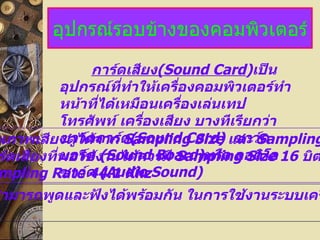 อุปกรณ์รอบข้างของคอมพิวเตอร์
                  การ์ดเสียง(Sound Card)เป็น
             อุปกรณ์ที่ทำาให้เครื่องคอมพิวเตอร์ทำา
             หน้าทีได้เหมือนเครื่องเล่นเทป
                   ่
             โทรศัพท์ เครืองเสียง บางทีเรียกว่า
                           ่
ณภาพเสียงดูได้จาก ด(Sound Card) และ Sampling
             ซาว์ดการ์ Sampling Size ซาว์ด
 ร์ดเสียงทีพอใช้ง(Sound Board)หรือ ออดิโอ 16 บิต
           ่ บอร์ด านได้ควรมี Sampling Size
 mpling Rate ด (Audio Sound)
             ซาว์ 44.1 Khz
สามารถพูดและฟังได้พร้อมกัน ในการใช้งานระบบเคร
 