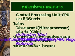 หน่วยประมวลผลกลาง
          Central Processing Unit-CPU
          บางทีกเรียกว่า
                  ็
        ไมโคร
          โปรเซสเซอร์(Microprocessor)
          หรือ ชิป(Chip)
          ผู้ผลิตหลักๆ ได้แก่
        ทำาหน้าที่ในการคำานวณประมวลผล
          Intel,Amd,Cyrix และ
ความเร็วมีหน่วยวัดเป็มการทำางาน (MHz Mega
          และควบคุ นเมกะเฮิรตซ์
          Motorola
        ของอุปกรณ์อื่นๆ ในระบบ
 
