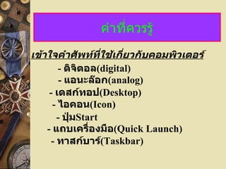 คำาที่ควรรู้
เข้าใจคำาศัพท์ที่ใช้เกี่ยวกับคอมพิวเตอร์
        - ดิจิตอล(digital)
         - แอนะล๊อก(analog)
     - เดสก์ทอป(Desktop)
      - ไอคอน(Icon)
        - ปุ่มStart
    - แถบเครื่องมือ(Quick Launch)
      - ทาสก์บาร์(Taskbar)
 
