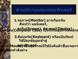 ส่วนประกอบของคอมพิวเตอร์

           1.จอภาพ(Monitor) อาจเรียกทับ
              ศัพท์ว่า มอนิเตอร์,
             สกรีน(Screen), ดิสเพลย์(Display)
ตัวเครื่อง(Computer Case) เป็นทีเก็บอุปกรณ์หลักต
                                  ่
          3.คีย์บอร์ด(Keyboard) หรือแป้นพิมพ์
             ใช้ป้อนข้อมูลเข้าสู่
.เมาส์(Mouse) เป็วเตอร์
            คอมพิ นอุปกรณ์ที่ใช้บังคับตัวชี้บนจอภา
พื่อเลือกคำาสั่งต่าง
 