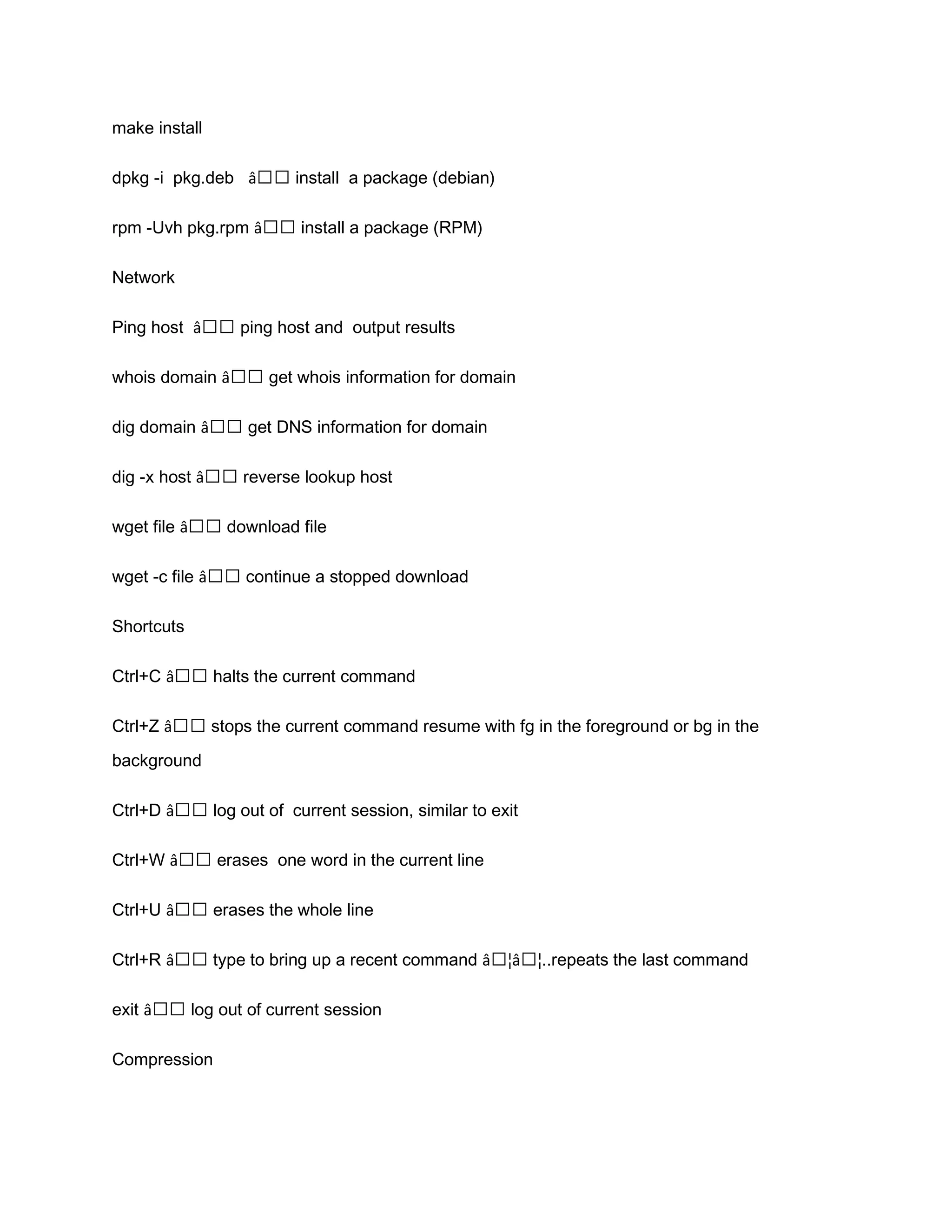 make install dpkg -i pkg.deb â€€ install a package (debian) rpm -Uvh pkg.rpm â€€ install a package (RPM) Network Ping host â€€ ping host and output results whois domain â€€ get whois information for domain dig domain â€€ get DNS information for domain dig -x host â€€ reverse lookup host wget file â€€ download file wget -c file â€€ continue a stopped download Shortcuts Ctrl+C â€€ halts the current command Ctrl+Z â€€ stops the current command resume with fg in the foreground or bg in the background Ctrl+D â€€ log out of current session, similar to exit Ctrl+W â€€ erases one word in the current line Ctrl+U â€€ erases the whole line Ctrl+R â€€ type to bring up a recent command â€¦â€¦..repeats the last command exit â€€ log out of current session Compression 