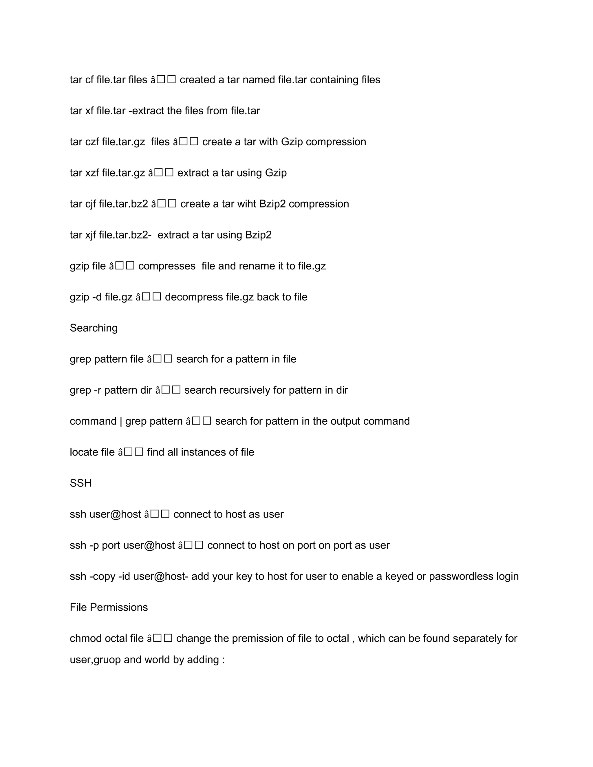 tar cf file.tar files â€€ created a tar named file.tar containing files tar xf file.tar -extract the files from file.tar tar czf file.tar.gz files â€€ create a tar with Gzip compression tar xzf file.tar.gz â€€ extract a tar using Gzip tar cjf file.tar.bz2 â€€ create a tar wiht Bzip2 compression tar xjf file.tar.bz2- extract a tar using Bzip2 gzip file â€€ compresses file and rename it to file.gz gzip -d file.gz â€€ decompress file.gz back to file Searching grep pattern file â€€ search for a pattern in file grep -r pattern dir â€€ search recursively for pattern in dir command | grep pattern â€€ search for pattern in the output command locate file â€€ find all instances of file SSH ssh user@host â€€ connect to host as user ssh -p port user@host â€€ connect to host on port on port as user ssh -copy -id user@host- add your key to host for user to enable a keyed or passwordless login File Permissions chmod octal file â€€ change the premission of file to octal , which can be found separately for user,gruop and world by adding : 