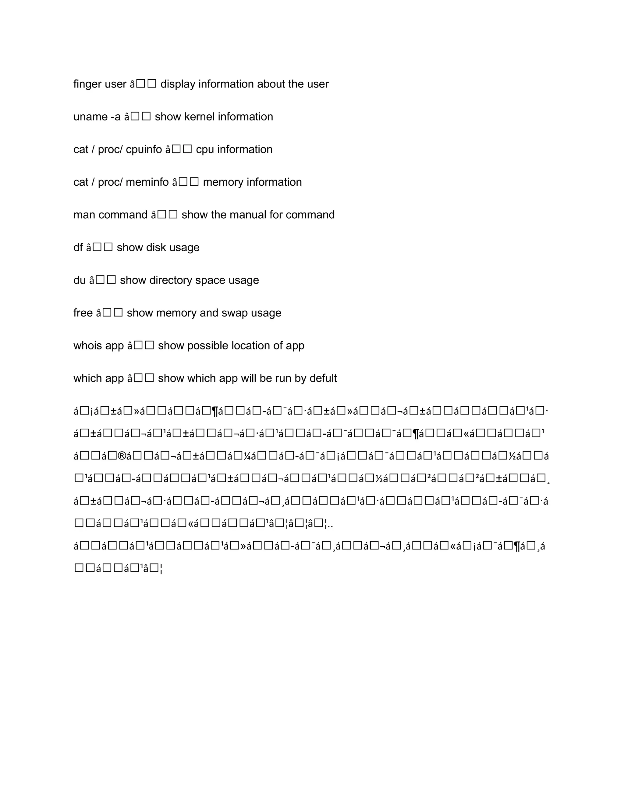 finger user â€€ display information about the user uname -a â€€ show kernel information cat / proc/ cpuinfo â€€ cpu information cat / proc/ meminfo â€€ memory information man command â€€ show the manual for command df â€€ show disk usage du â€€ show directory space usage free â€€ show memory and swap usage whois app â€€ show possible location of app which app â€€ show which app will be run by defult á€¡á€±á€»á€€á€€á€¶á€€á€­á€¯á€·á€±á€»á€€á€¬á€±á€€á€€á€€á€¹á€· á€±á€€á€¬á€¹á€±á€€á€¬á€·á€¹á€€á€­á€¯á€€á€¯á€¶á€€á€«á€€á€€á€¹ á€€á€®á€€á€¬á€±á€€á€¼á€€á€­á€¯á€¡á€€á€¯á€€á€¹á€€á€€á€½á€€á €¹á€€á€­á€€á€€á€¹á€±á€€á€¬á€€á€¹á€€á€½á€€á€²á€€á€²á€±á€€á€¸ á€±á€€á€¬á€·á€€á€­á€€á€¬á€¸á€€á€€á€¹á€·á€€á€€á€¹á€€á€­á€¯á€·á €€á€€á€¹á€€á€«á€€á€€á€¹â€¦â€¦â€¦.. á€€á€€á€¹á€€á€€á€¹á€»á€€á€­á€¯á€¸á€€á€¬á€¸á€€á€«á€¡á€¯á€¶á€¸á €€á€€á€¹â€¦ 