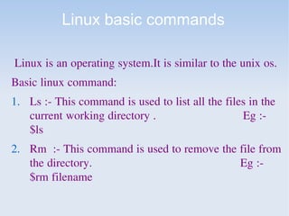 Linux basic commands
Linux is an operating system.It is similar to the unix os.
Basic linux command:
1. Ls :- This command is used to list all the files in the
current working directory . Eg :-
$ls
2. Rm :- This command is used to remove the file from
the directory. Eg :-
$rm filename
 