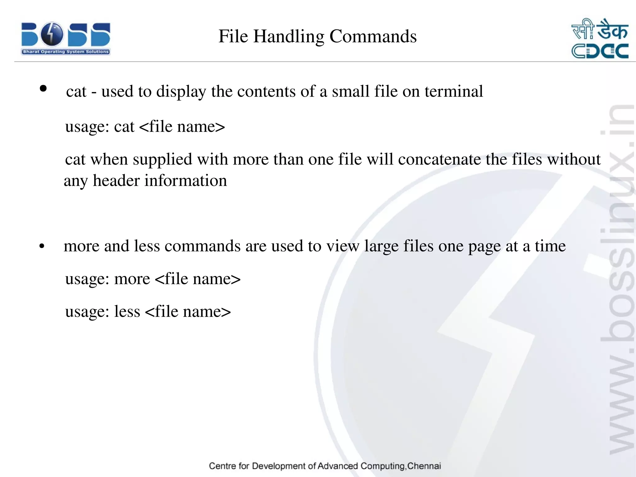 File Handling Commands

    ●      cat ­ used to display the contents of a small file on terminal
          usage: cat <file name>
          cat when supplied with more than one file will concatenate the files without 
          any header information


    ●      more and less commands are used to view large files one page at a time
          usage: more <file name>
          usage: less <file name>




9/15/10                                                                          11
 