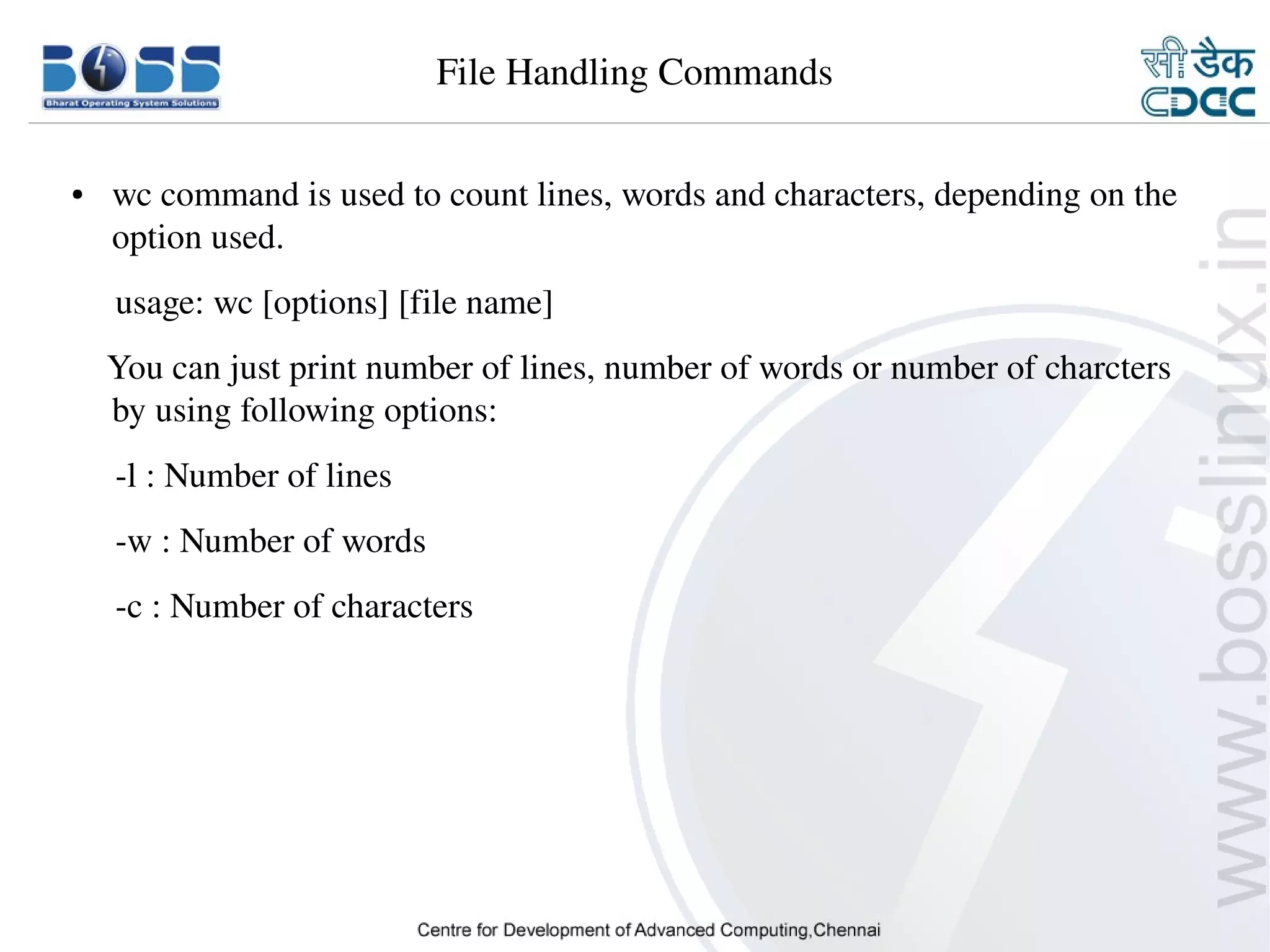 File Handling Commands

    ●     wc command is used to count lines, words and characters, depending on the 
          option used.
         usage: wc [options] [file name]
        You can just print number of lines, number of words or number of charcters 
        by using following options:
         ­l : Number of lines
         ­w : Number of words
         ­c : Number of characters




9/15/10                                                                        12
 