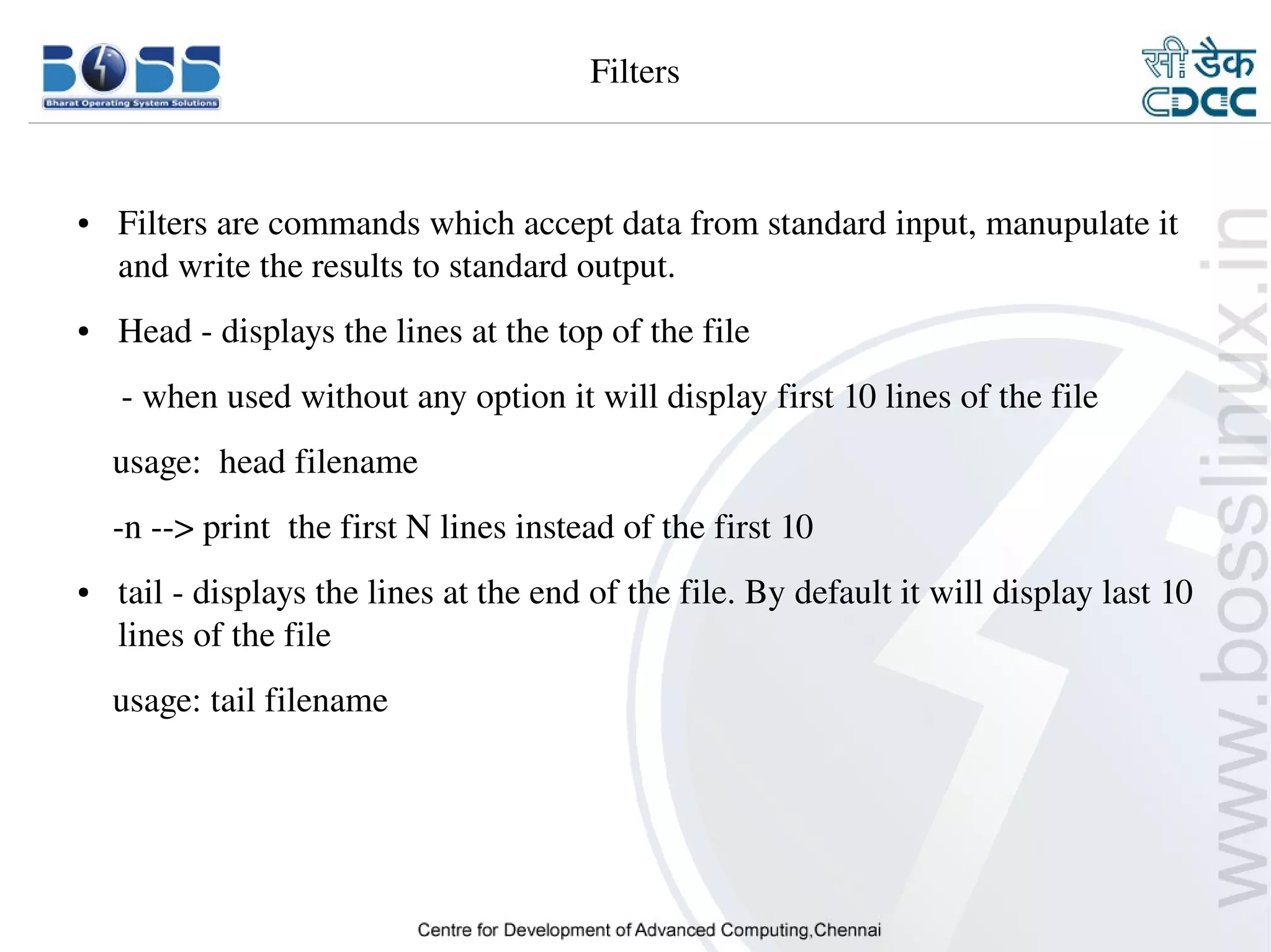 Filters



    ●     Filters are commands which accept data from standard input, manupulate it 
          and write the results to standard output.
    ●     Head ­ displays the lines at the top of the file
         ­ when used without any option it will display first 10 lines of the file
        usage:  head filename
        ­n ­­> print  the first N lines instead of the first 10
    ●     tail ­ displays the lines at the end of the file. By default it will display last 10 
          lines of the file
        usage: tail filename




9/15/10                                                                                  14
 