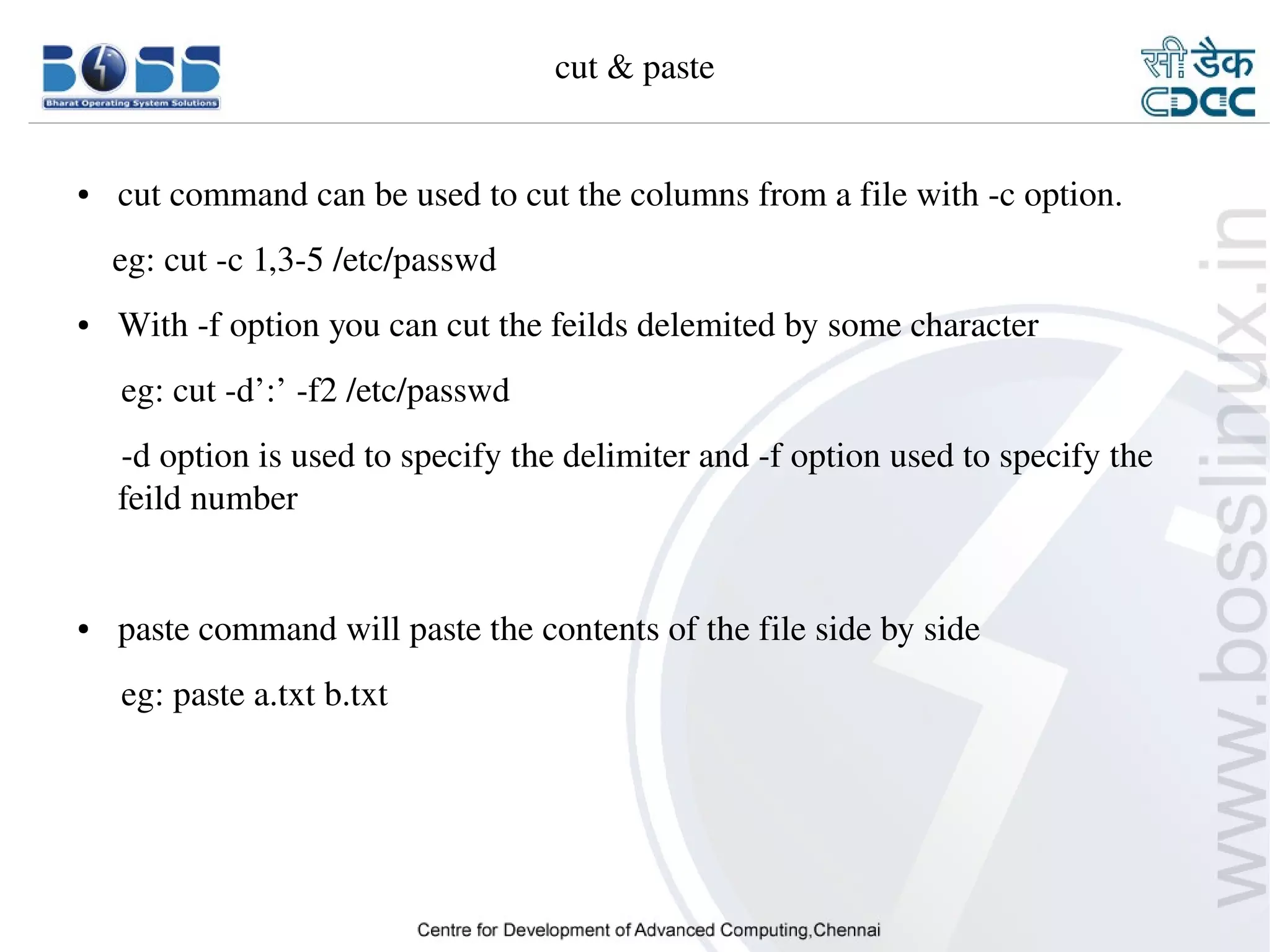 cut & paste


    ●     cut command can be used to cut the columns from a file with ­c option.
        eg: cut ­c 1,3­5 /etc/passwd
    ●     With ­f option you can cut the feilds delemited by some character
         eg: cut ­d’:’ ­f2 /etc/passwd
         ­d option is used to specify the delimiter and ­f option used to specify the 
         feild number


    ●     paste command will paste the contents of the file side by side
         eg: paste a.txt b.txt




9/15/10                                                                            15
 