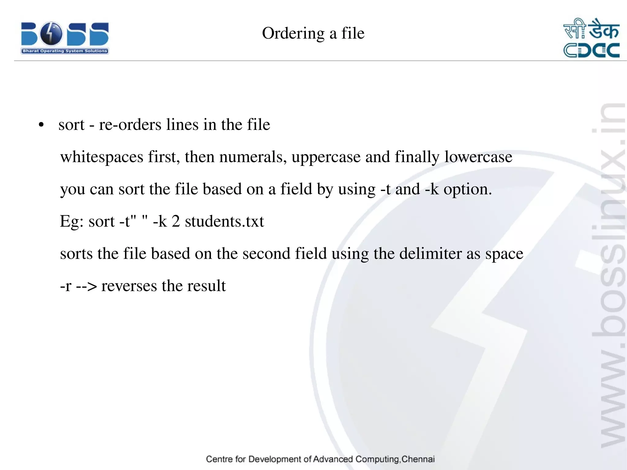 Ordering a file




    ●     sort ­ re­orders lines in the file
         whitespaces first, then numerals, uppercase and finally lowercase
         you can sort the file based on a field by using ­t and ­k option.
         Eg: sort ­t" " ­k 2 students.txt
         sorts the file based on the second field using the delimiter as space
         ­r ­­> reverses the result
         




9/15/10                                                                          16
 