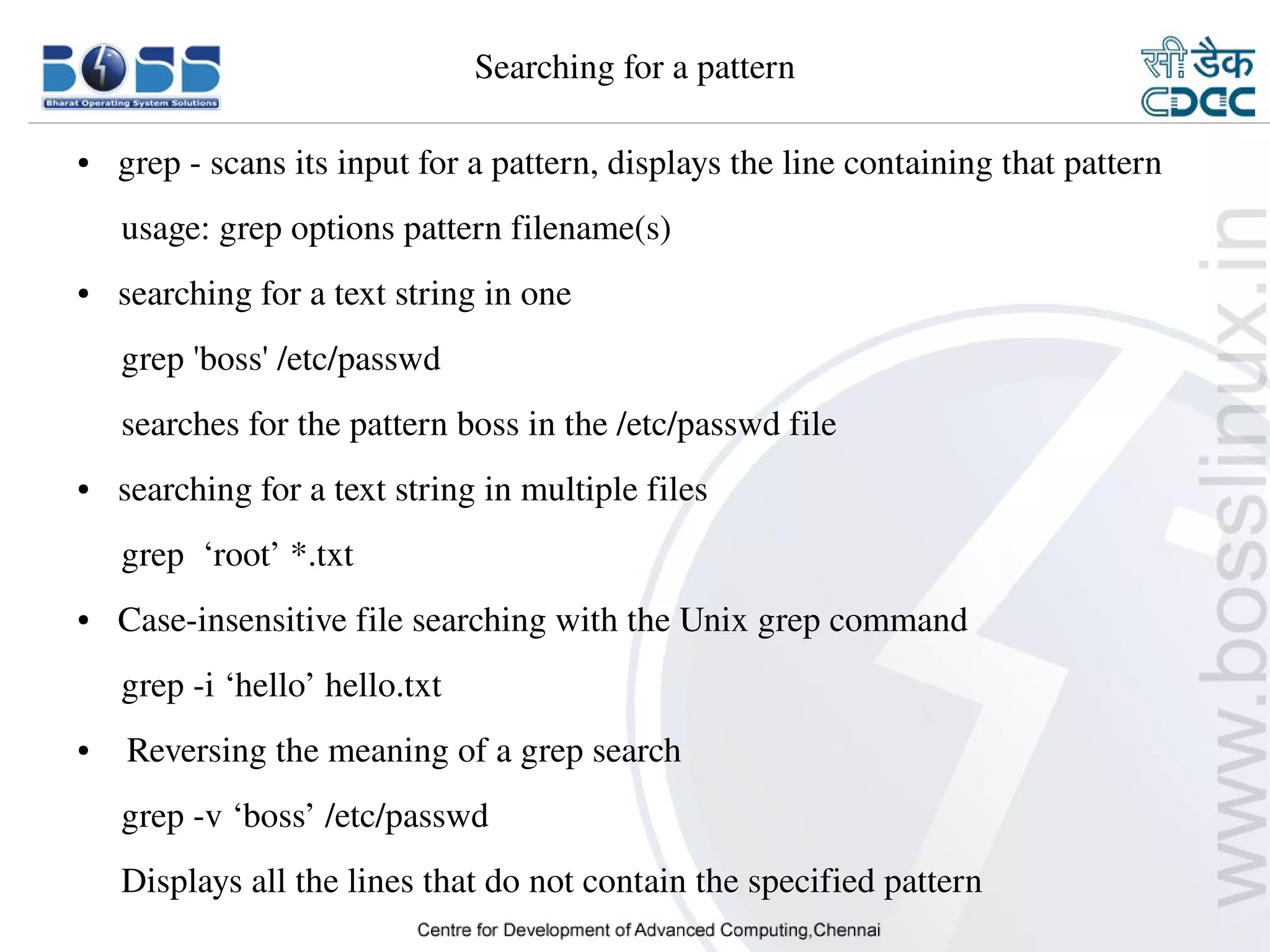Searching for a pattern

    ●     grep ­ scans its input for a pattern, displays the line containing that pattern
         usage: grep options pattern filename(s)
    ●     searching for a text string in one 
         grep 'boss' /etc/passwd
         searches for the pattern boss in the /etc/passwd file
    ●     searching for a text string in multiple files
         grep  ‘root’ *.txt
    ●     Case­insensitive file searching with the Unix grep command
         grep ­i ‘hello’ hello.txt
    ●      Reversing the meaning of a grep search
         grep ­v ‘boss’ /etc/passwd
         Displays all the lines that do not contain the specified pattern
9/15/10                                                                               17
 