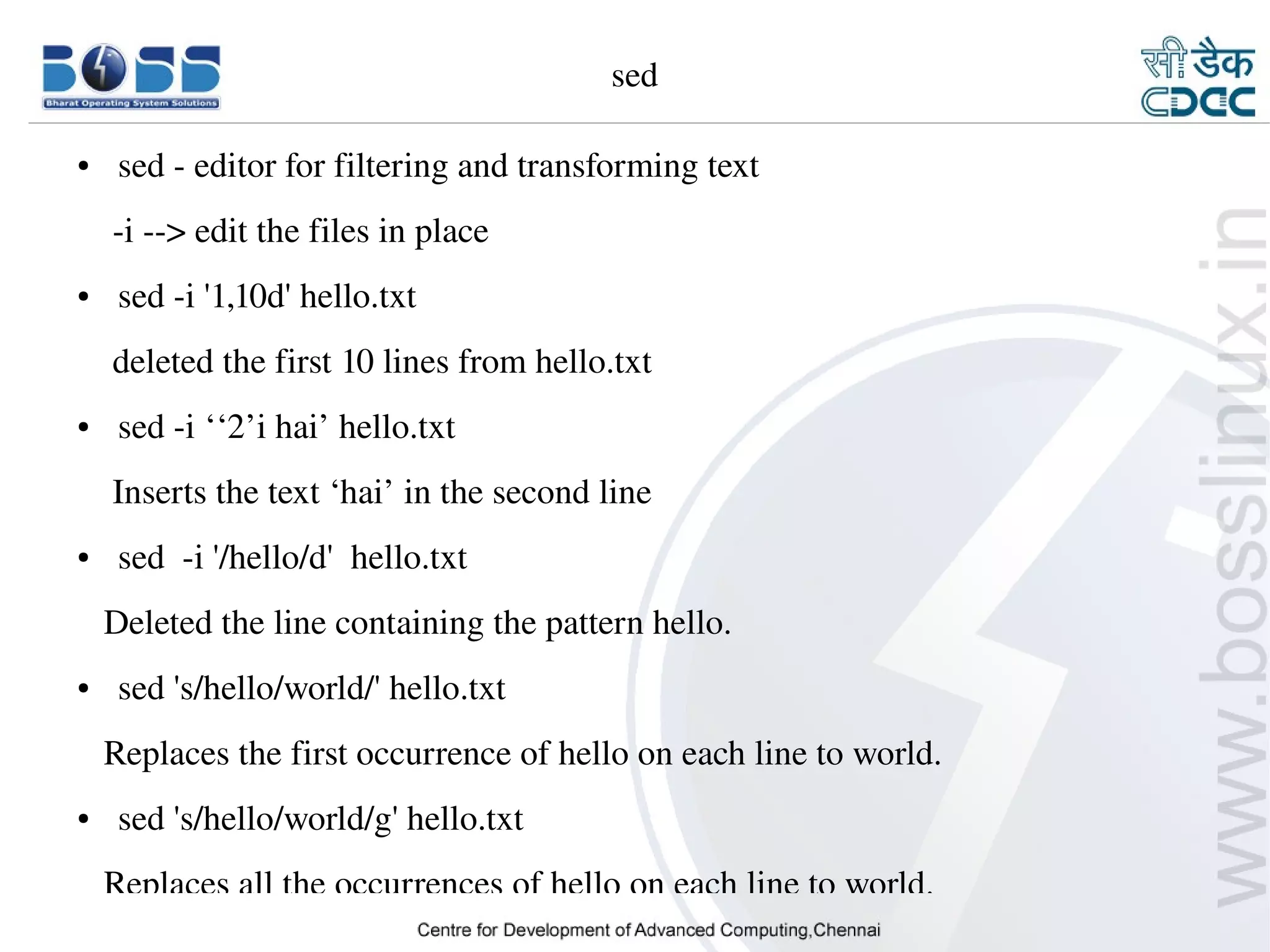 sed

    ●     sed ­ editor for filtering and transforming text
        ­i ­­> edit the files in place
    ●     sed ­i '1,10d' hello.txt
        deleted the first 10 lines from hello.txt 
    ●     sed ­i ‘‘2’i hai’ hello.txt
        Inserts the text ‘hai’ in the second line
    ●     sed  ­i '/hello/d'  hello.txt
       Deleted the line containing the pattern hello.
    ●     sed 's/hello/world/' hello.txt
       Replaces the first occurrence of hello on each line to world.
    ●     sed 's/hello/world/g' hello.txt
       Replaces all the occurrences of hello on each line to world.
9/15/10                                                                19
 