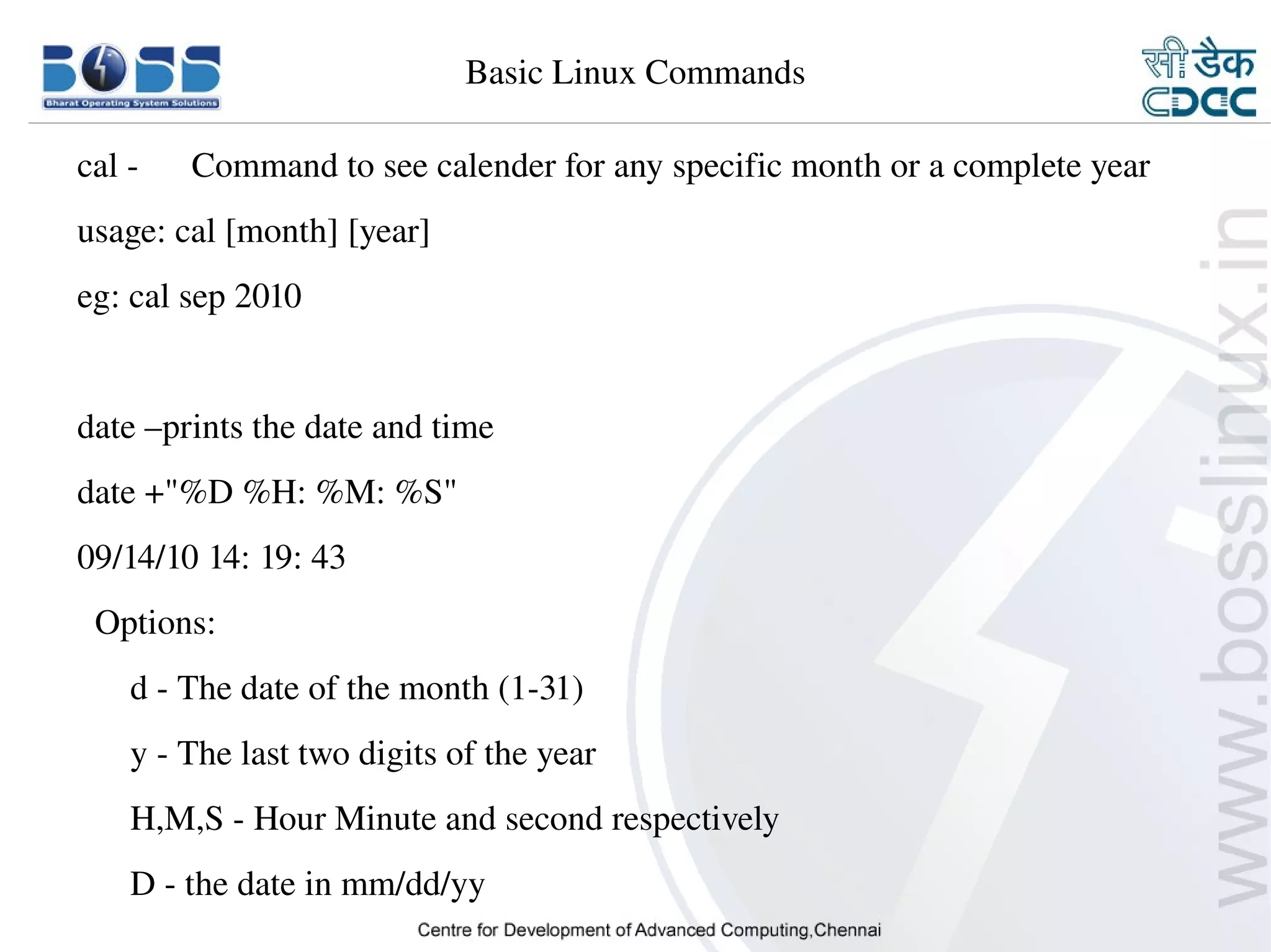 Basic Linux Commands

    cal ­      Command to see calender for any specific month or a complete year
    usage: cal [month] [year]
    eg: cal sep 2010


    date –prints the date and time
    date +"%D %H: %M: %S"
    09/14/10 14: 19: 43
      Options:
          d ­ The date of the month (1­31)
          y ­ The last two digits of the year
          H,M,S ­ Hour Minute and second respectively
          D ­ the date in mm/dd/yy
9/15/10                                                                       2
 