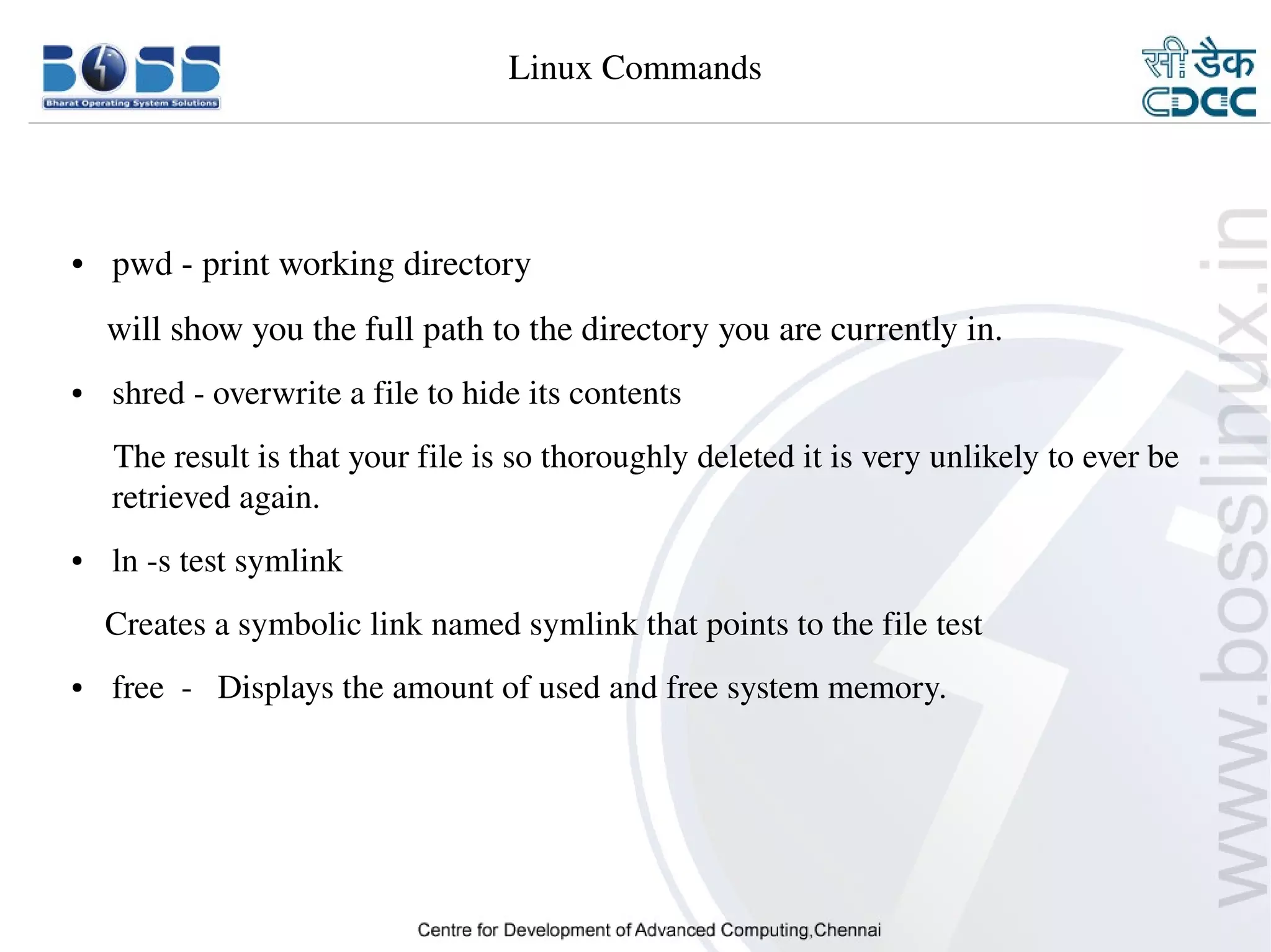 Linux Commands




    ●     pwd ­ print working directory
        will show you the full path to the directory you are currently in.
    ●     shred ­ overwrite a file to hide its contents
         The result is that your file is so thoroughly deleted it is very unlikely to ever be  
         retrieved again.
    ●     ln ­s test symlink
        Creates a symbolic link named symlink that points to the file test
    ●     free  ­   Displays the amount of used and free system memory.
     



9/15/10                                                                                  20
 