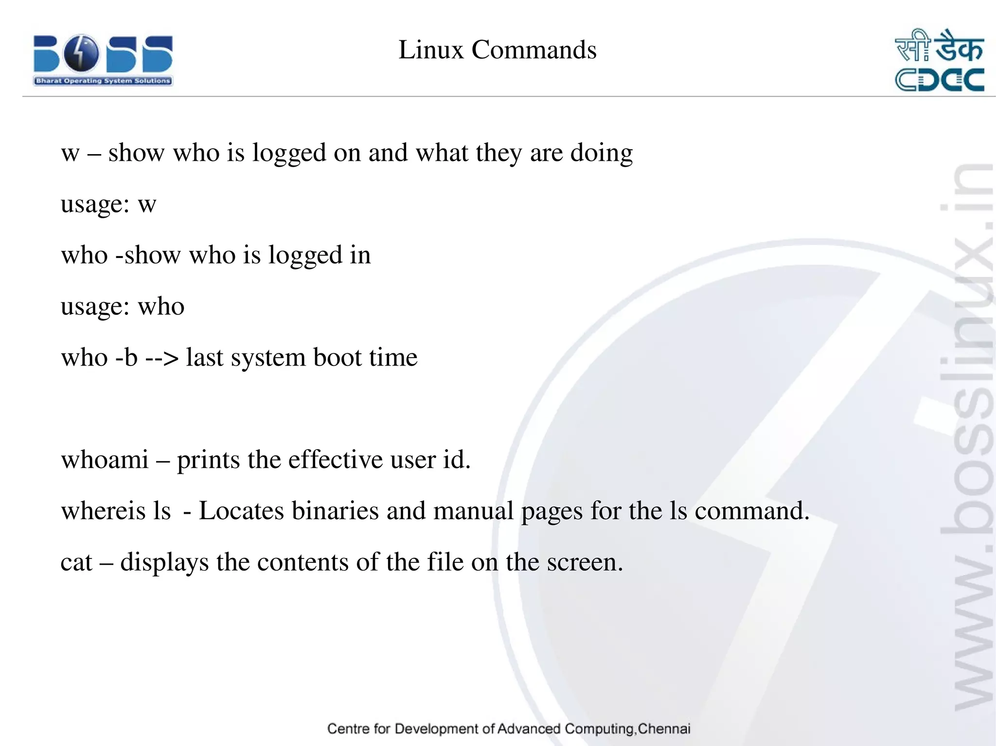 Linux Commands


    w – show who is logged on and what they are doing 
    usage: w
    who ­show who is logged in
    usage: who
    who ­b ­­> last system boot time


    whoami – prints the effective user id.
    whereis ls ­ Locates binaries and manual pages for the ls command.
    cat – displays the contents of the file on the screen.




9/15/10                                                                  21
 