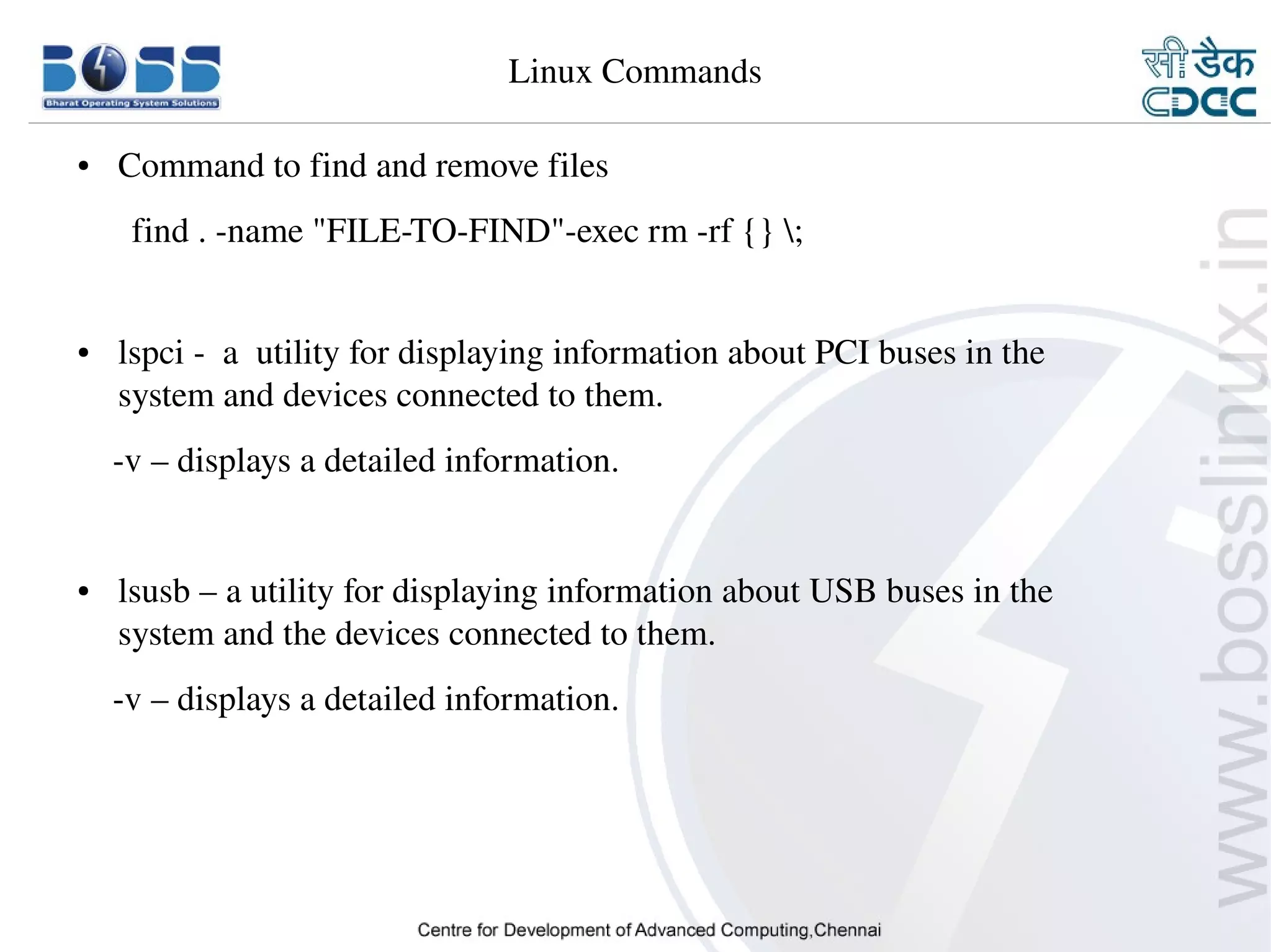 Linux Commands

    ●     Command to find and remove files
           find . ­name "FILE­TO­FIND"­exec rm ­rf {} ;


    ●     lspci ­  a  utility for displaying information about PCI buses in the        
          system and devices connected to them.
        ­v – displays a detailed information.


    ●     lsusb – a utility for displaying information about USB buses in the        
          system and the devices connected to them.
        ­v – displays a detailed information.




9/15/10                                                                                   23
 