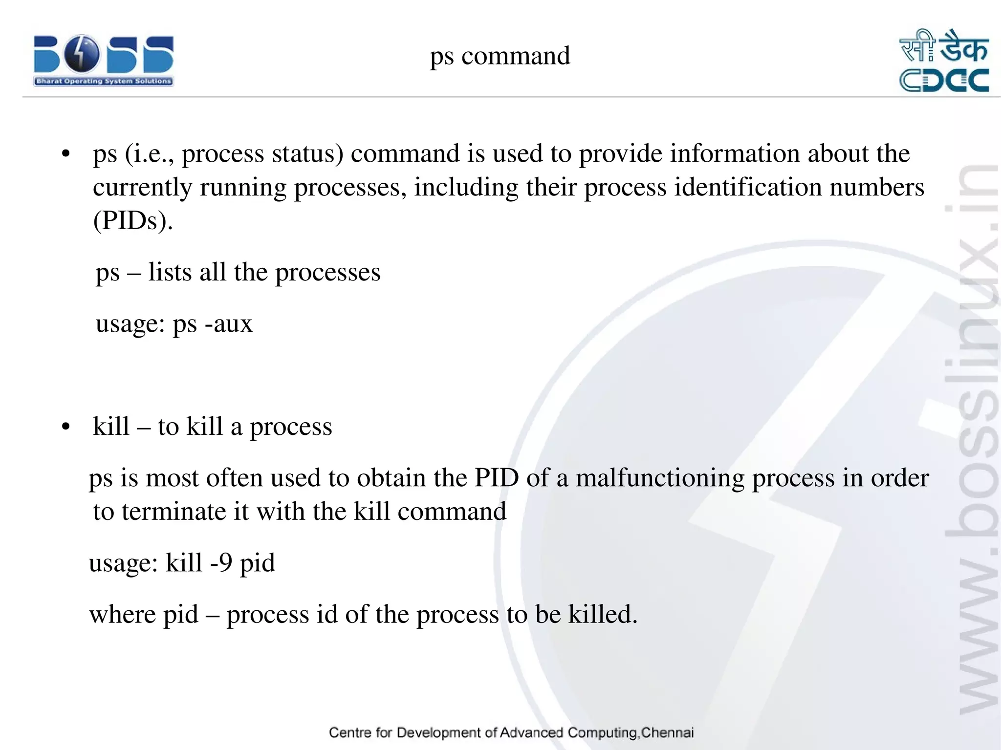 ps command


    ●     ps (i.e., process status) command is used to provide information about the 
          currently running processes, including their process identification numbers 
          (PIDs).
         ps – lists all the processes 
         usage: ps ­aux


    ●     kill – to kill a process
        ps is most often used to obtain the PID of a malfunctioning process in order 
        to terminate it with the kill command
        usage: kill ­9 pid
        where pid – process id of the process to be killed.



9/15/10                                                                           25
 