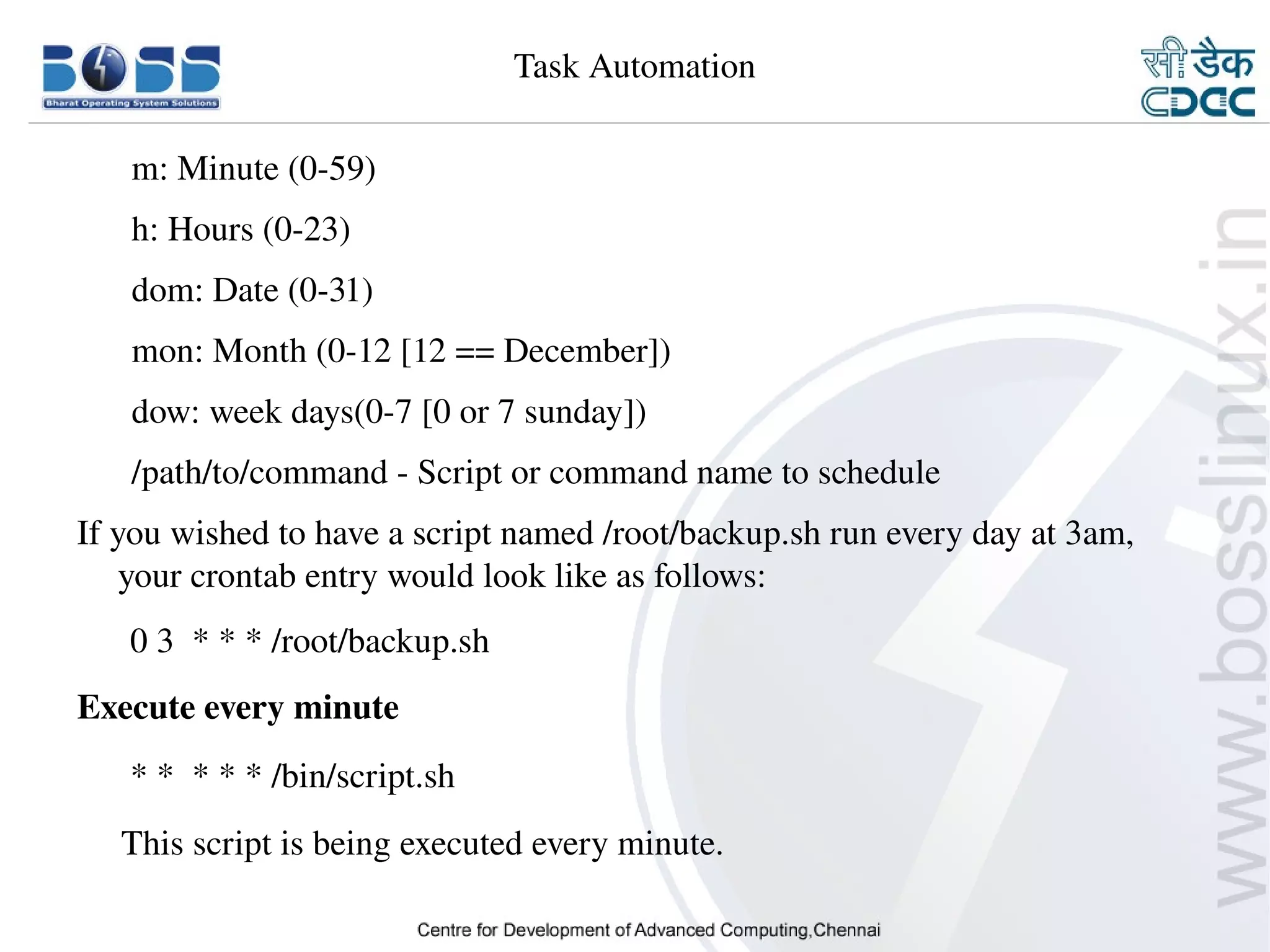 Task Automation

          m: Minute (0­59)
          h: Hours (0­23)
          dom: Date (0­31)
          mon: Month (0­12 [12 == December])
          dow: week days(0­7 [0 or 7 sunday])
          /path/to/command ­ Script or command name to schedule
    If you wished to have a script named /root/backup.sh run every day at 3am, 
        your crontab entry would look like as follows:
          0 3  * * * /root/backup.sh
    Execute every minute
          * *  * * * /bin/script.sh
         This script is being executed every minute.

9/15/10                                                                      27
 