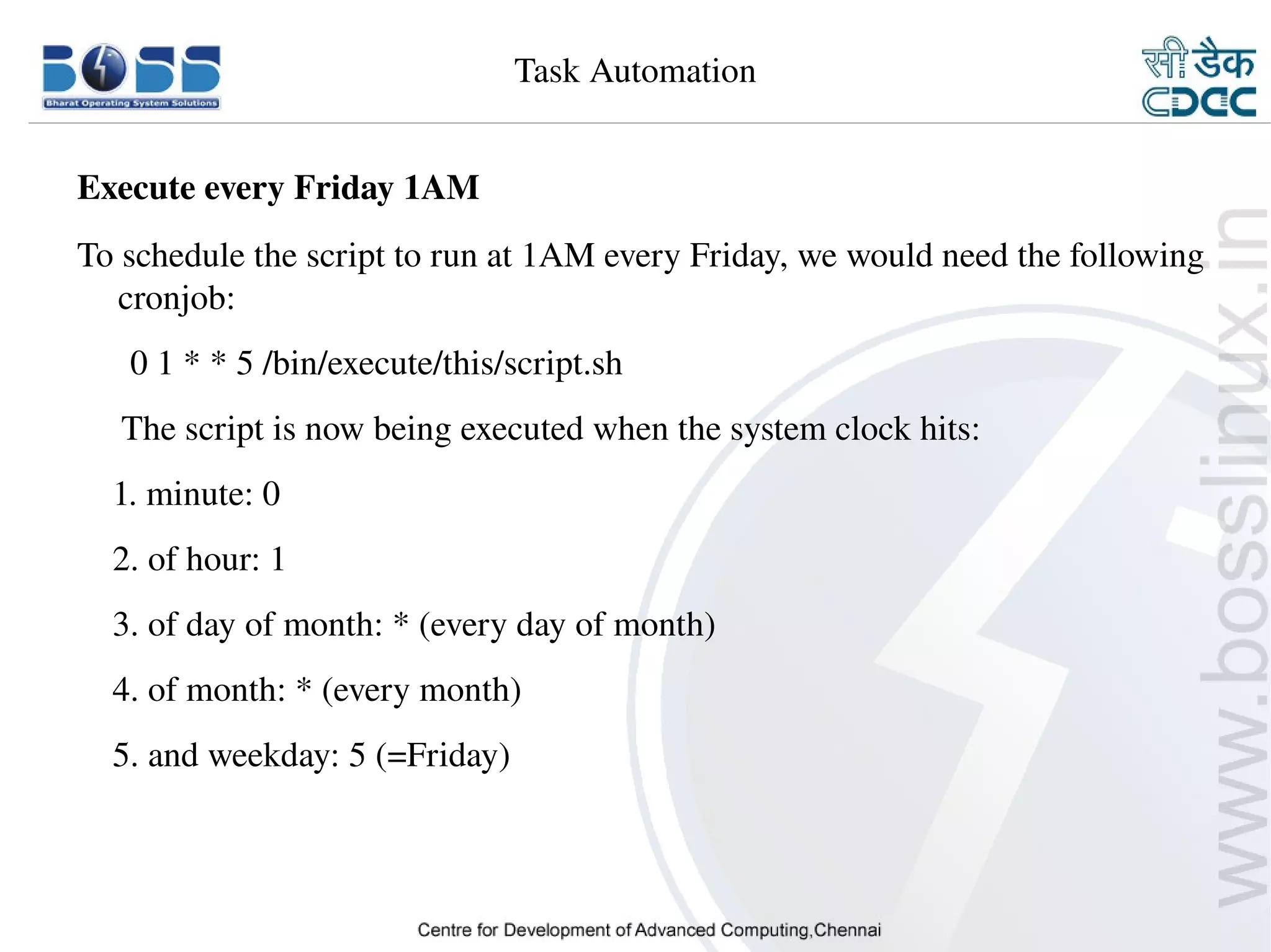 Task Automation


    Execute every Friday 1AM
    To schedule the script to run at 1AM every Friday, we would need the following 
       cronjob:
          0 1 * * 5 /bin/execute/this/script.sh
         The script is now being executed when the system clock hits:
        1. minute: 0
        2. of hour: 1
        3. of day of month: * (every day of month)
        4. of month: * (every month)
        5. and weekday: 5 (=Friday)



9/15/10                                                                      28
 