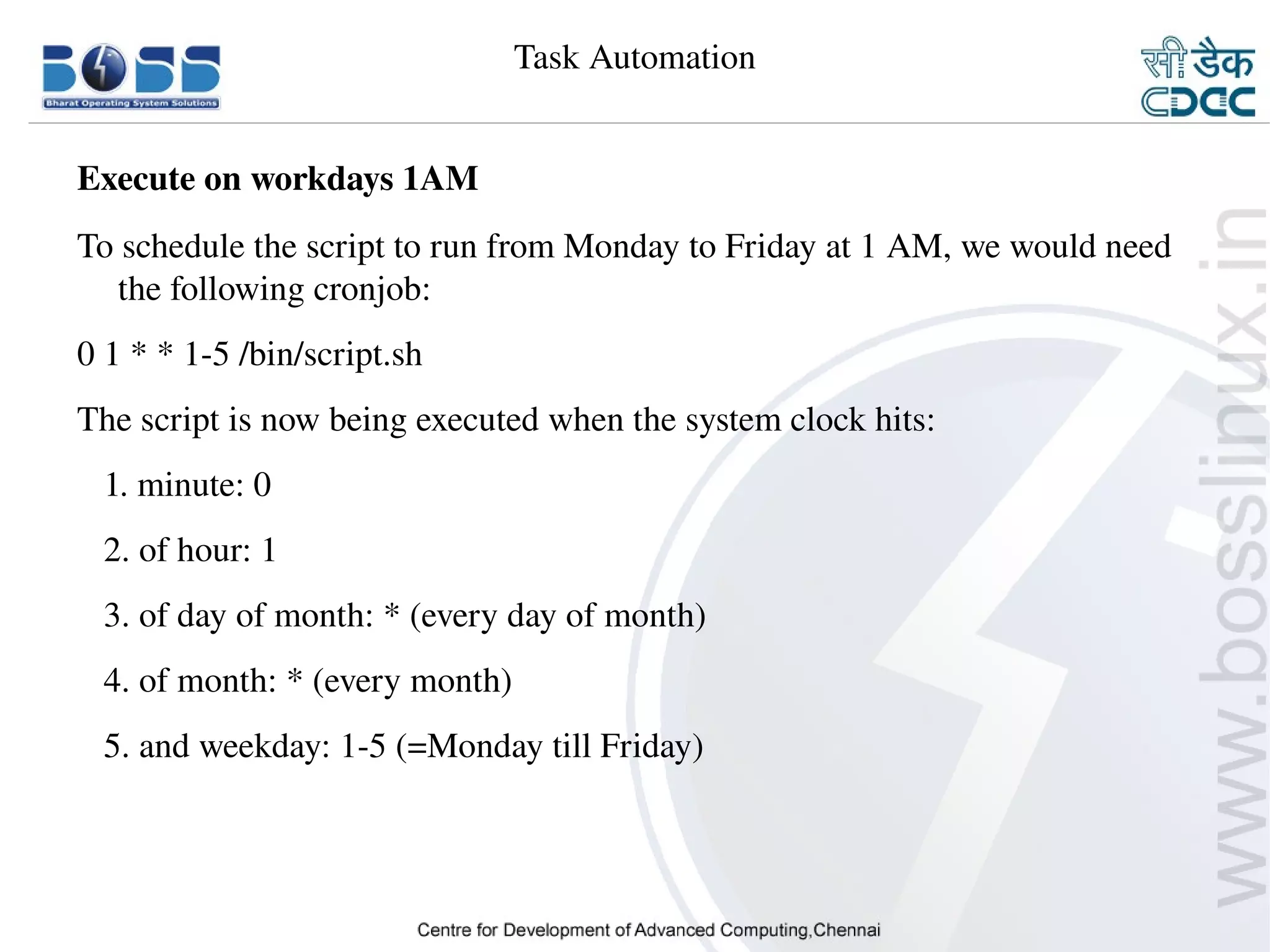 Task Automation


    Execute on workdays 1AM
    To schedule the script to run from Monday to Friday at 1 AM, we would need 
       the following cronjob:
    0 1 * * 1­5 /bin/script.sh
    The script is now being executed when the system clock hits:
       1. minute: 0
       2. of hour: 1
       3. of day of month: * (every day of month)
       4. of month: * (every month)
       5. and weekday: 1­5 (=Monday till Friday)




9/15/10                                                                    29
 
