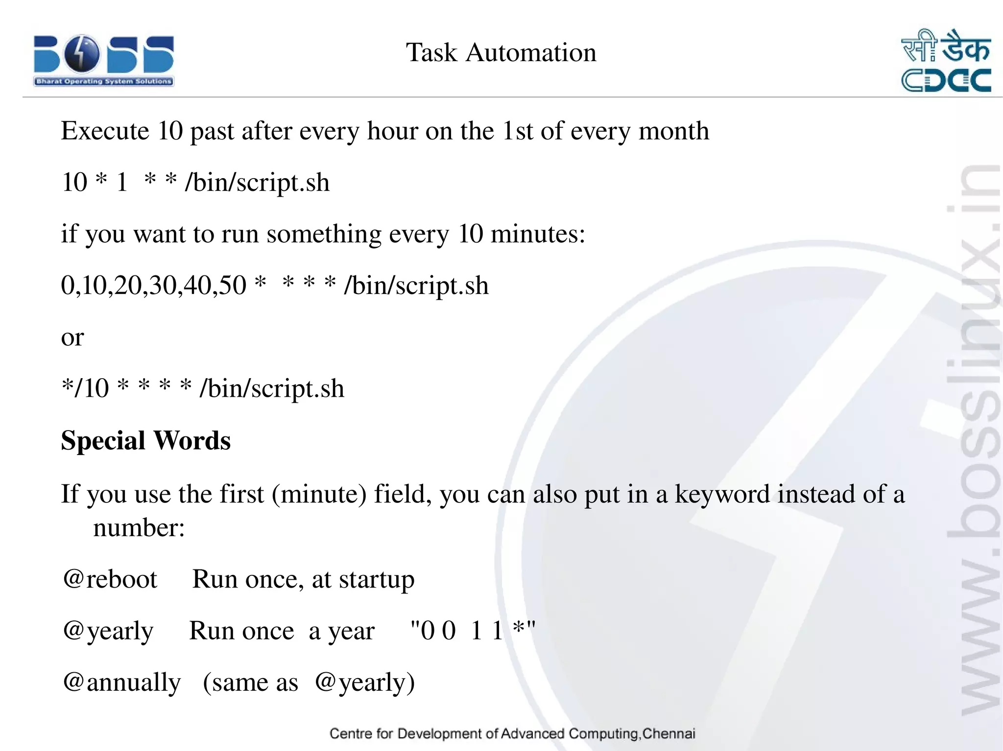 Task Automation

    Execute 10 past after every hour on the 1st of every month
    10 * 1  * * /bin/script.sh
    if you want to run something every 10 minutes:
    0,10,20,30,40,50 *  * * * /bin/script.sh
    or
    */10 * * * * /bin/script.sh
    Special Words
    If you use the first (minute) field, you can also put in a keyword instead of a 
        number:
    @reboot     Run once, at startup
    @yearly     Run once  a year     "0 0  1 1 *"
    @annually   (same as  @yearly)
9/15/10                                                                          30
 