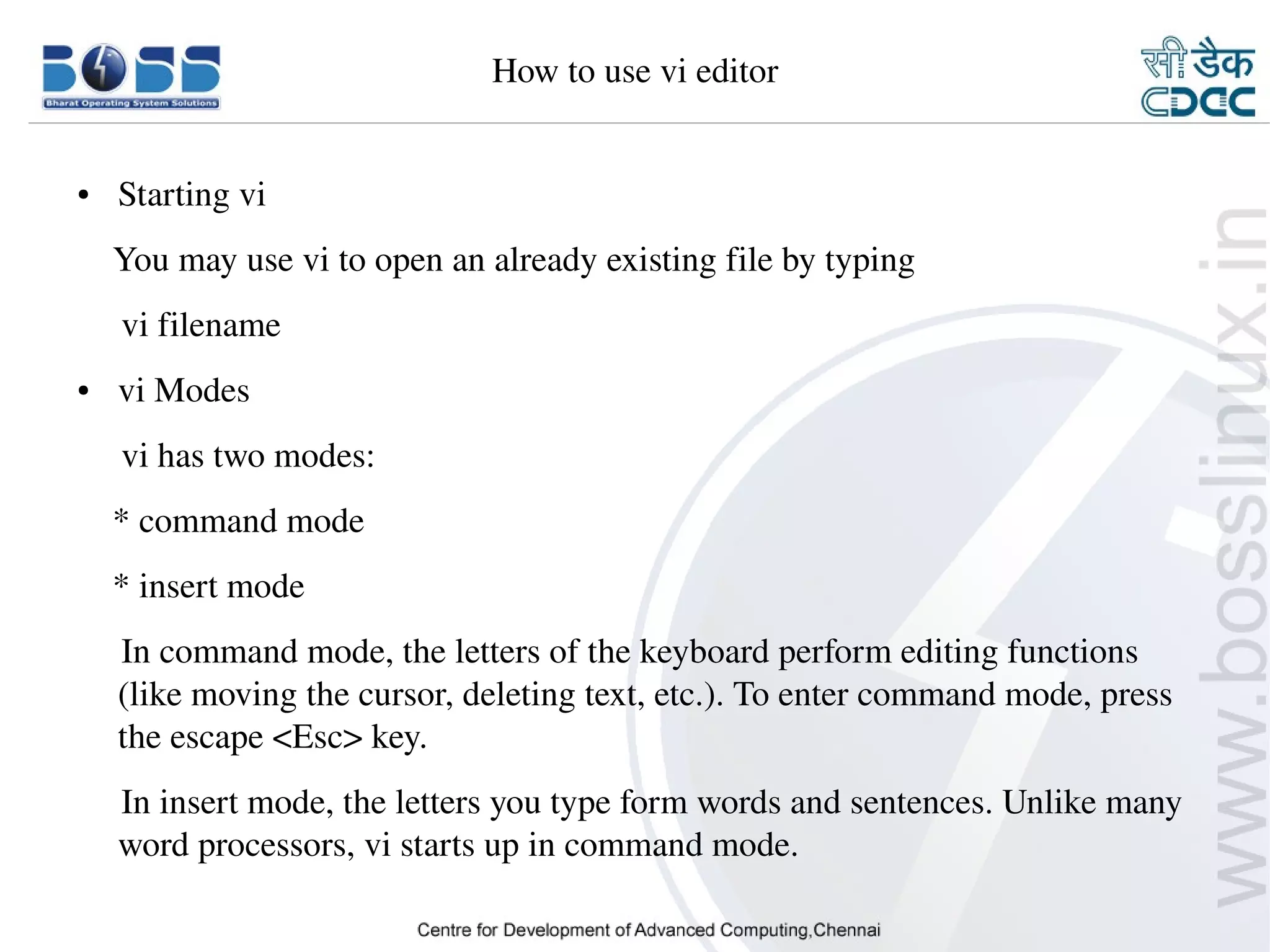 How to use vi editor


    ●     Starting vi
        You may use vi to open an already existing file by typing
         vi filename
    ●     vi Modes
         vi has two modes:
        * command mode
        * insert mode
         In command mode, the letters of the keyboard perform editing functions 
         (like moving the cursor, deleting text, etc.). To enter command mode, press 
         the escape <Esc> key.
         In insert mode, the letters you type form words and sentences. Unlike many 
         word processors, vi starts up in command mode.

9/15/10                                                                          32
 