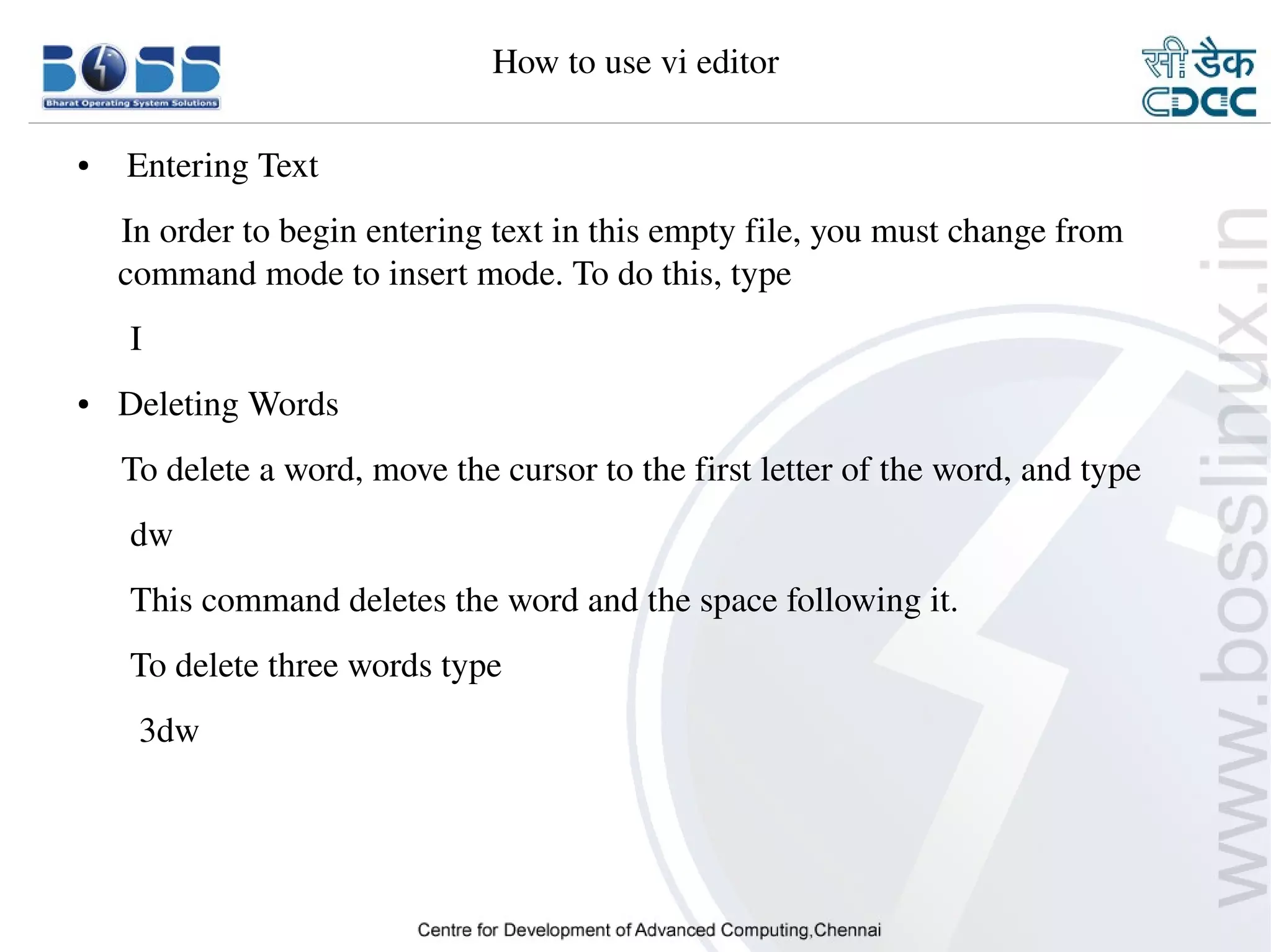 How to use vi editor

    ●      Entering Text
         In order to begin entering text in this empty file, you must change from 
         command mode to insert mode. To do this, type
          I
    ●     Deleting Words
         To delete a word, move the cursor to the first letter of the word, and type
          dw
          This command deletes the word and the space following it.
          To delete three words type
           3dw




9/15/10                                                                           33
 