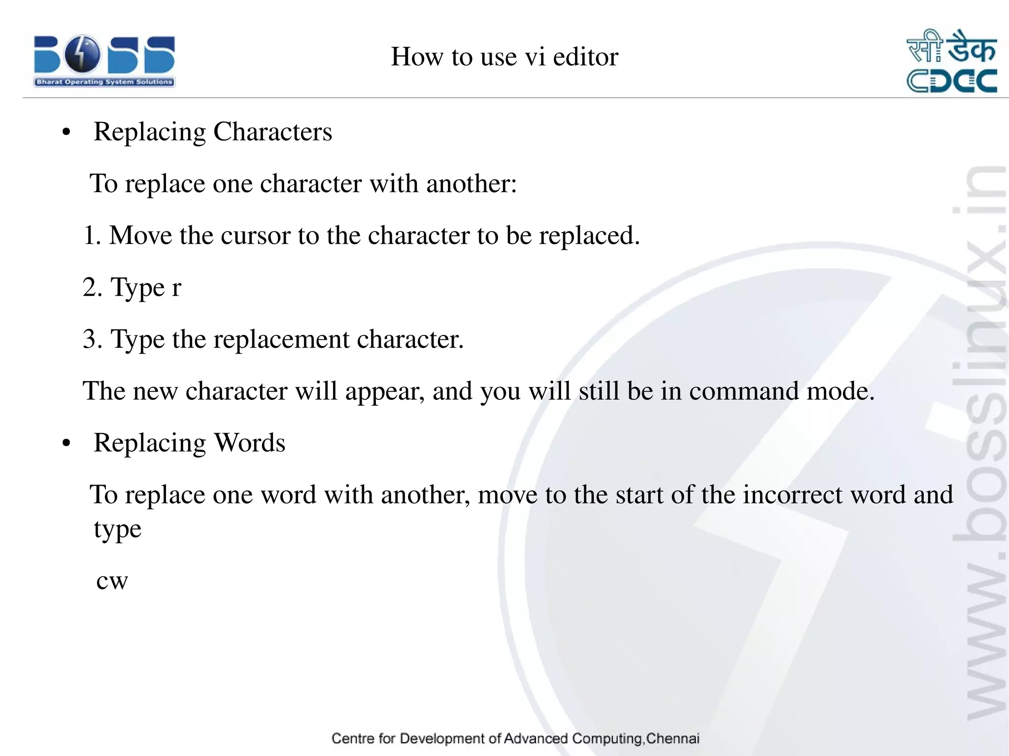 How to use vi editor

    ●     Replacing Characters
        To replace one character with another:
       1. Move the cursor to the character to be replaced.
       2. Type r
       3. Type the replacement character.
       The new character will appear, and you will still be in command mode.
    ●     Replacing Words
        To replace one word with another, move to the start of the incorrect word and 
        type 
         cw




9/15/10                                                                         35
 
