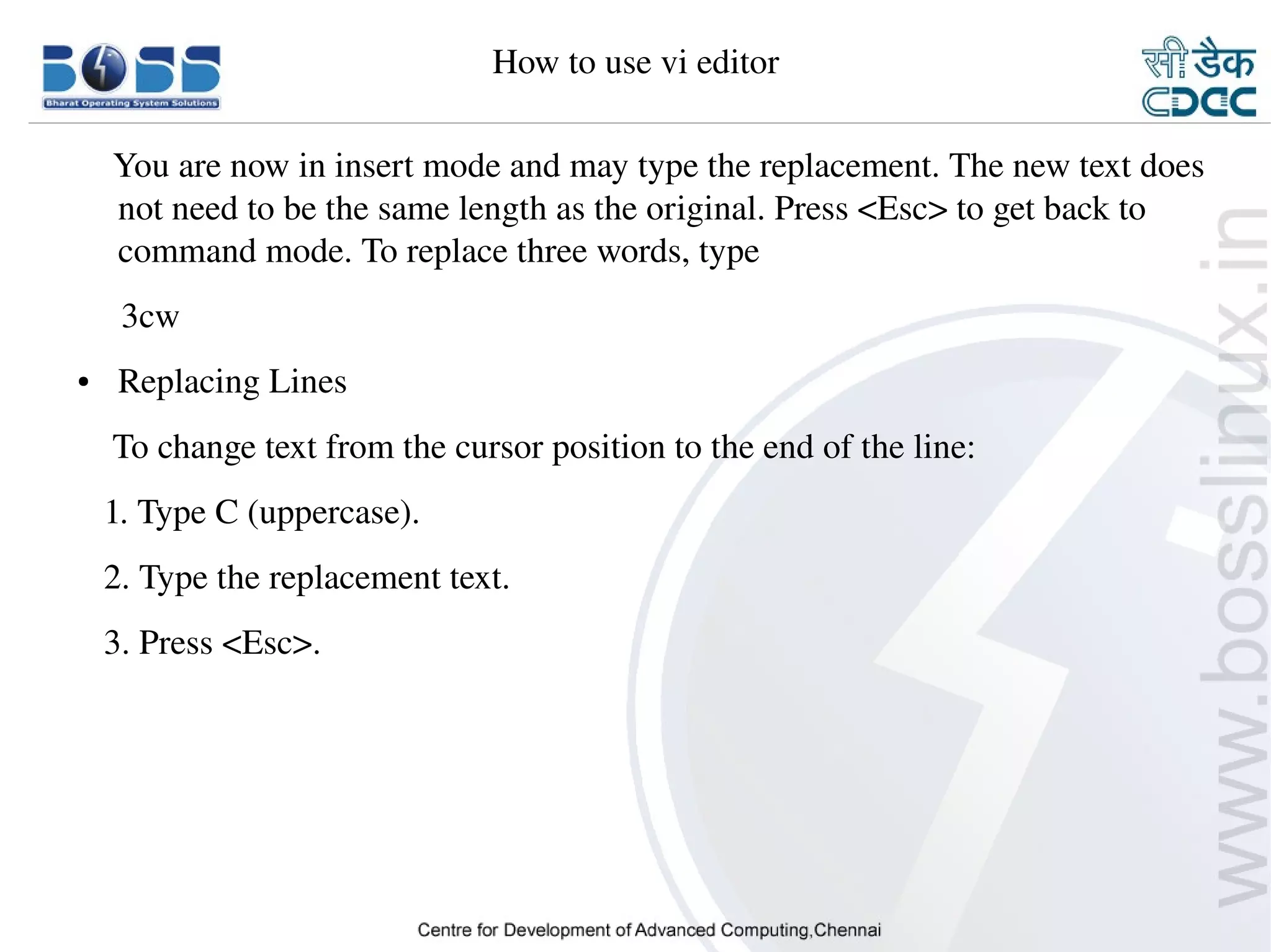 How to use vi editor

        You are now in insert mode and may type the replacement. The new text does 
        not need to be the same length as the original. Press <Esc> to get back to 
        command mode. To replace three words, type
         3cw
    ●     Replacing Lines
        To change text from the cursor position to the end of the line:
       1. Type C (uppercase).
       2. Type the replacement text.
       3. Press <Esc>.




9/15/10                                                                      36
 