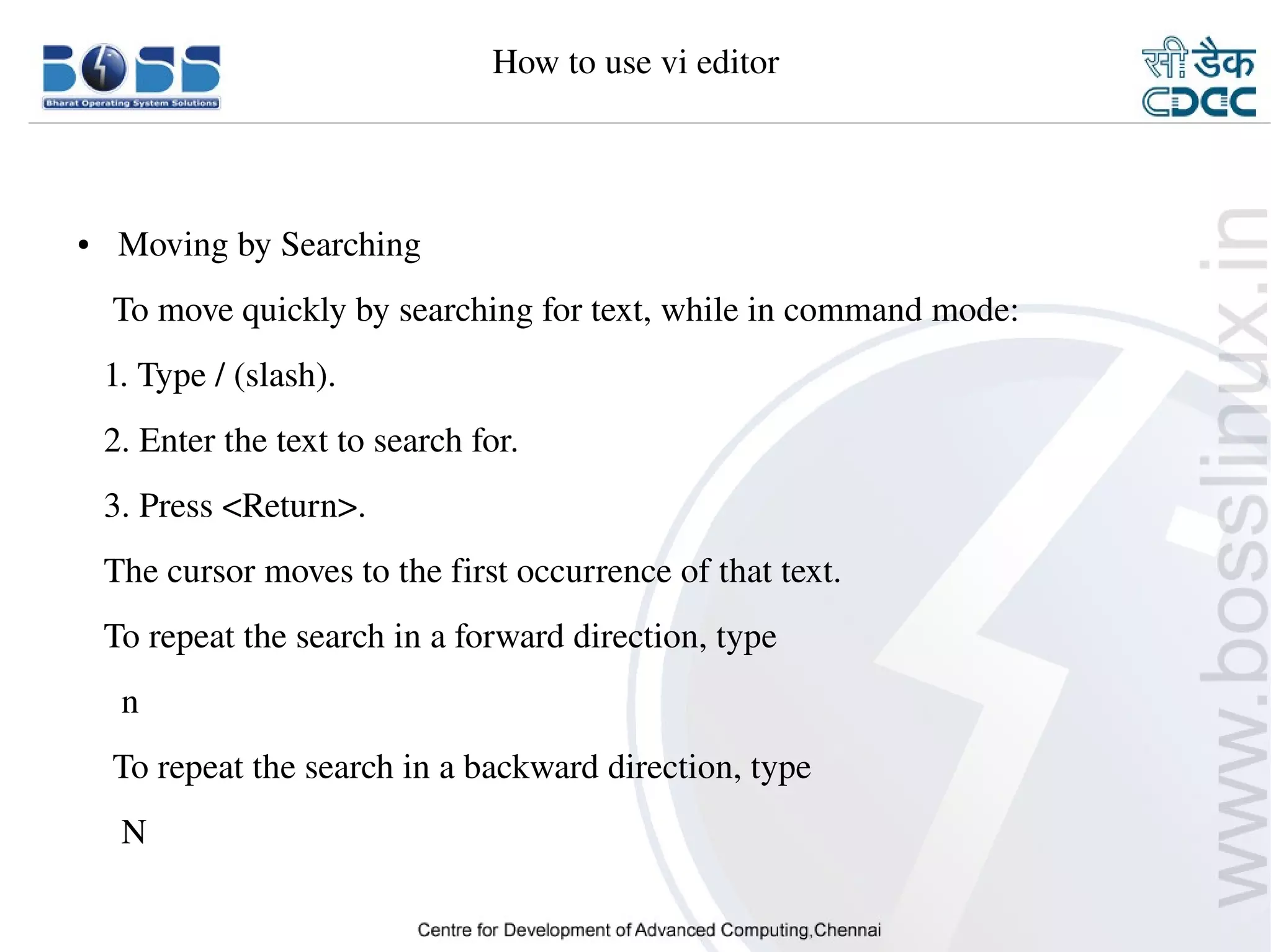 How to use vi editor



    ●     Moving by Searching
        To move quickly by searching for text, while in command mode:
       1. Type / (slash).
       2. Enter the text to search for.
       3. Press <Return>.
       The cursor moves to the first occurrence of that text.
       To repeat the search in a forward direction, type
         n
        To repeat the search in a backward direction, type
         N

9/15/10                                                                 38
 