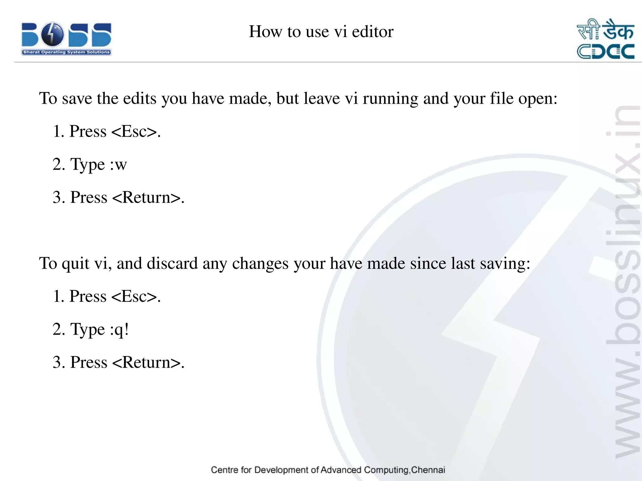 How to use vi editor


    To save the edits you have made, but leave vi running and your file open:
       1. Press <Esc>.
       2. Type :w
       3. Press <Return>.


    To quit vi, and discard any changes your have made since last saving:
       1. Press <Esc>.
       2. Type :q!
       3. Press <Return>.




9/15/10                                                                         39
 