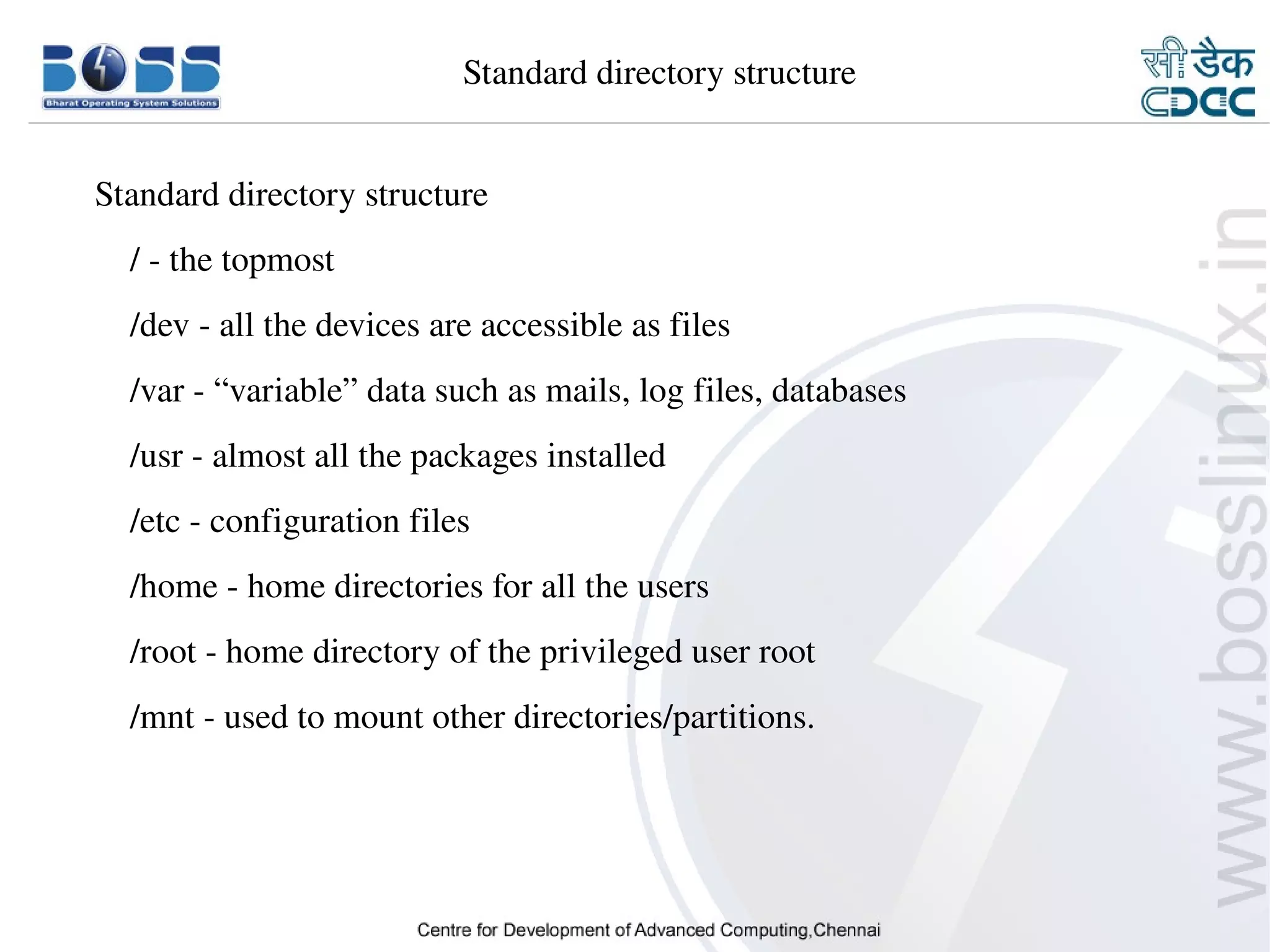     Standard directory structure


      Standard directory structure
          / ­ the topmost
          /dev ­ all the devices are accessible as files
          /var ­ “variable” data such as mails, log files, databases
          /usr ­ almost all the packages installed
          /etc ­ configuration files
          /home ­ home directories for all the users
          /root ­ home directory of the privileged user root
          /mnt ­ used to mount other directories/partitions.




9/15/10                                                                5
 