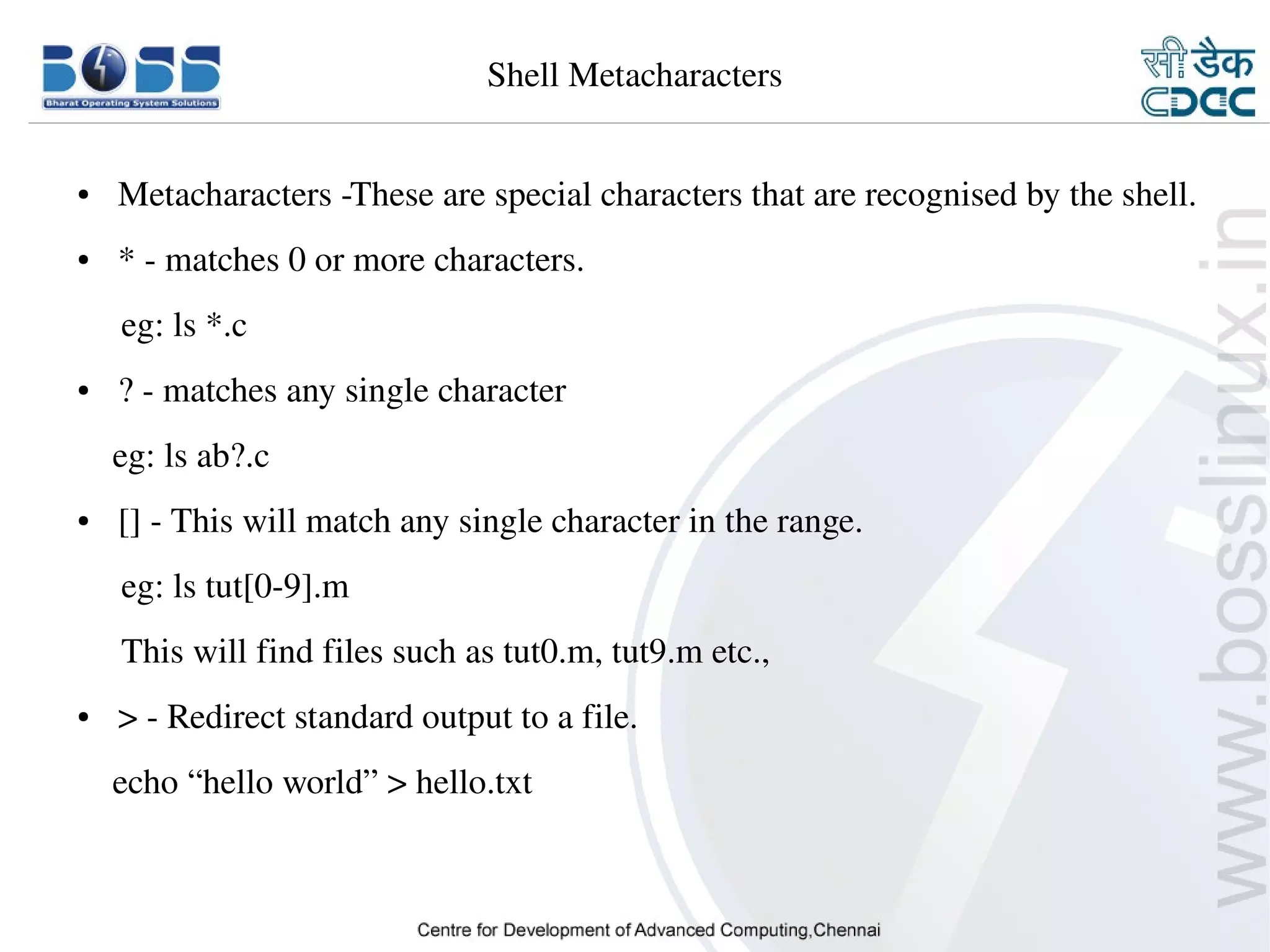 Shell Metacharacters


    ●     Metacharacters ­These are special characters that are recognised by the shell.
    ●     * ­ matches 0 or more characters. 
         eg: ls *.c
    ●     ? ­ matches any single character
        eg: ls ab?.c
    ●     [] ­ This will match any single character in the range.
         eg: ls tut[0­9].m
         This will find files such as tut0.m, tut9.m etc.,
    ●     > ­ Redirect standard output to a file.
        echo “hello world” > hello.txt



9/15/10                                                                           6
 