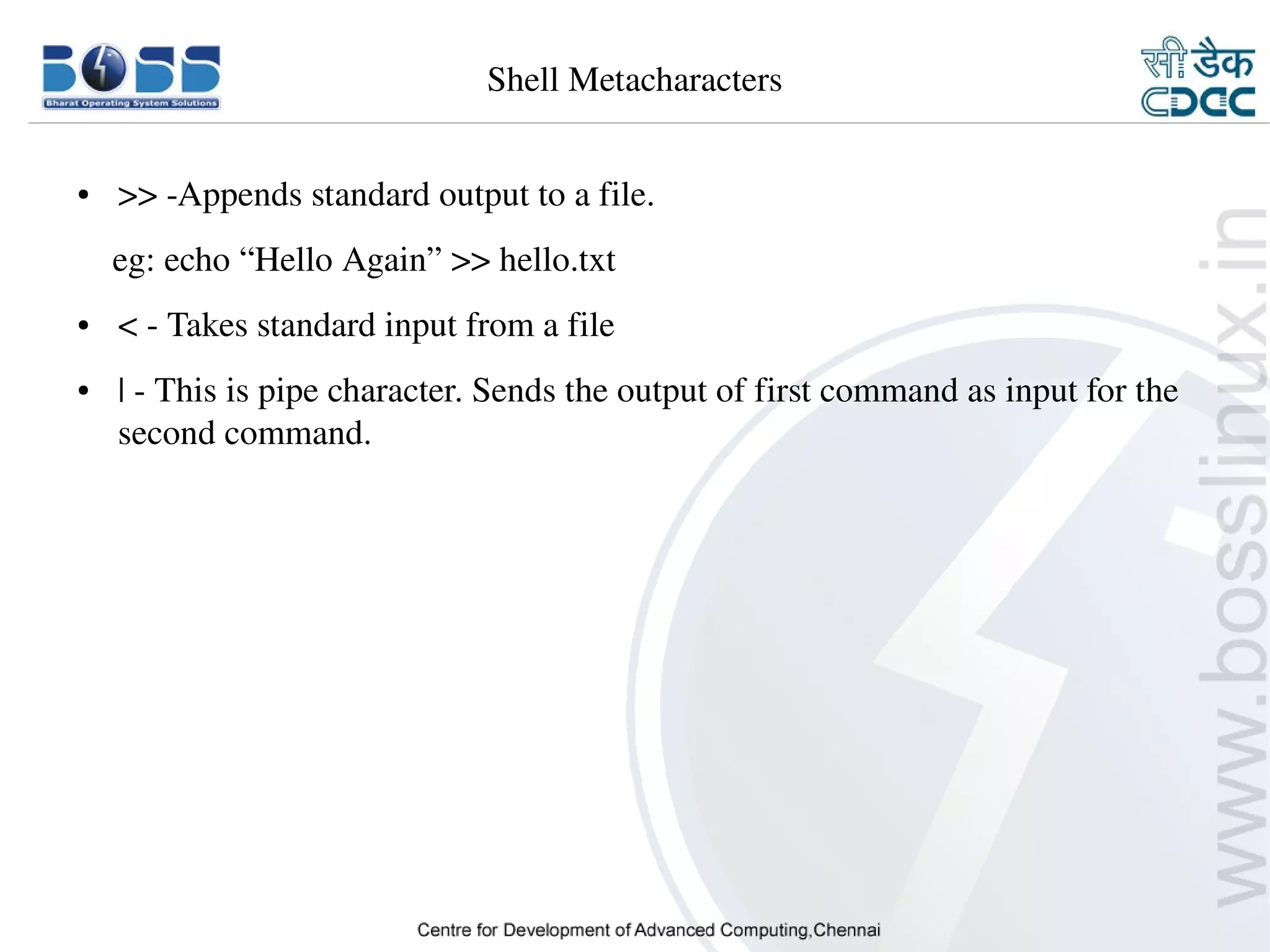 Shell Metacharacters


    ●     >> ­Appends standard output to a file.
        eg: echo “Hello Again” >> hello.txt
    ●     < ­ Takes standard input from a file
    ●     | ­ This is pipe character. Sends the output of first command as input for the 
          second command.




9/15/10                                                                             7
 