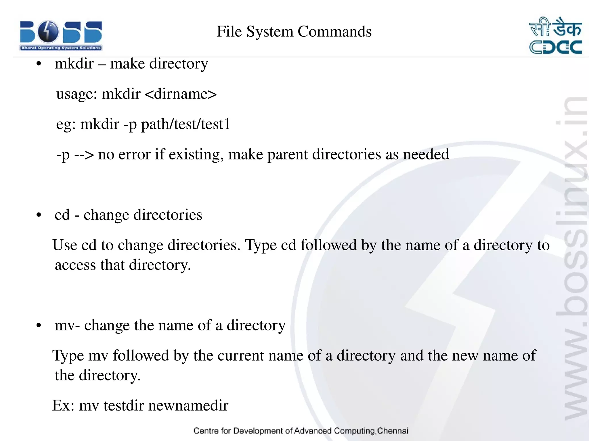 File System Commands
    ●     mkdir – make directory
         usage: mkdir <dirname>
         eg: mkdir ­p path/test/test1
         ­p ­­> no error if existing, make parent directories as needed


    ●     cd ­ change directories
        Use cd to change directories. Type cd followed by the name of a directory to 
        access that directory.


    ●     mv­ change the name of a directory
        Type mv followed by the current name of a directory and the new name of 
        the directory.
        Ex: mv testdir newnamedir 
9/15/10                                                                         8
 
