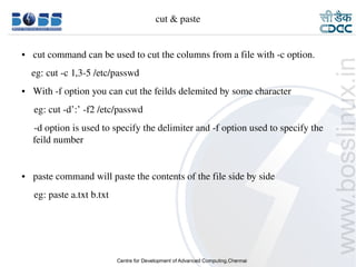 cut & paste


    ●     cut command can be used to cut the columns from a file with ­c option.
        eg: cut ­c 1,3­5 /etc/passwd
    ●     With ­f option you can cut the feilds delemited by some character
         eg: cut ­d’:’ ­f2 /etc/passwd
         ­d option is used to specify the delimiter and ­f option used to specify the 
         feild number


    ●     paste command will paste the contents of the file side by side
         eg: paste a.txt b.txt




9/15/10                                                                            15
 