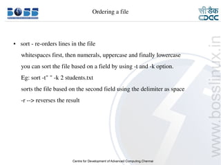 Ordering a file




    ●     sort ­ re­orders lines in the file
         whitespaces first, then numerals, uppercase and finally lowercase
         you can sort the file based on a field by using ­t and ­k option.
         Eg: sort ­t" " ­k 2 students.txt
         sorts the file based on the second field using the delimiter as space
         ­r ­­> reverses the result
         




9/15/10                                                                          16
 