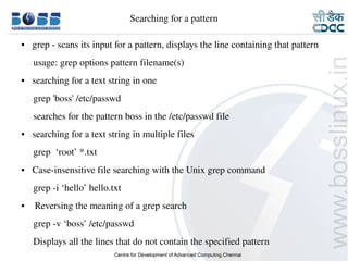 Searching for a pattern

    ●     grep ­ scans its input for a pattern, displays the line containing that pattern
         usage: grep options pattern filename(s)
    ●     searching for a text string in one 
         grep 'boss' /etc/passwd
         searches for the pattern boss in the /etc/passwd file
    ●     searching for a text string in multiple files
         grep  ‘root’ *.txt
    ●     Case­insensitive file searching with the Unix grep command
         grep ­i ‘hello’ hello.txt
    ●      Reversing the meaning of a grep search
         grep ­v ‘boss’ /etc/passwd
         Displays all the lines that do not contain the specified pattern
9/15/10                                                                               17
 