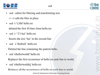 sed

    ●     sed ­ editor for filtering and transforming text
        ­i ­­> edit the files in place
    ●     sed ­i '1,10d' hello.txt
        deleted the first 10 lines from hello.txt 
    ●     sed ­i ‘‘2’i hai’ hello.txt
        Inserts the text ‘hai’ in the second line
    ●     sed  ­i '/hello/d'  hello.txt
       Deleted the line containing the pattern hello.
    ●     sed 's/hello/world/' hello.txt
       Replaces the first occurrence of hello on each line to world.
    ●     sed 's/hello/world/g' hello.txt
       Replaces all the occurrences of hello on each line to world.
9/15/10                                                                19
 